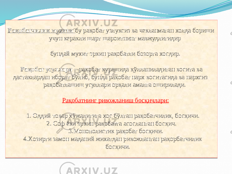  Рақобатчилик мухити- бу рақобат узлуксиз ва чекланмаган холда бориши учун керакли шарт шароитнинг мавжудлигидир бундай мухит эркин рақобатли бозорга хосдир. Рақобат усуллари – рақобат курашида қўлланиладиган восита ва дастаклардан иборат бўлиб, бунда рақобат нарх воситасида ва нархсиз рақобатлашиш усуллари орқали амалга оширилади. Рақобатнинг ривожланиш босқичлари: 1. Оддий товар хўжалигига хос бўлган рақобатчилик, босқичи. 2. Соф ёки эркин рақобатга асосланган босқич. 3.Монополистик рақобат босқичи. 4.Xозирги замон маданий жихатдан ривожланган рақорбатчилик босқичи.0707 04 0B 03 15 0525 0B 03 2D 18 15 08 2E23 30 33 07 0B 