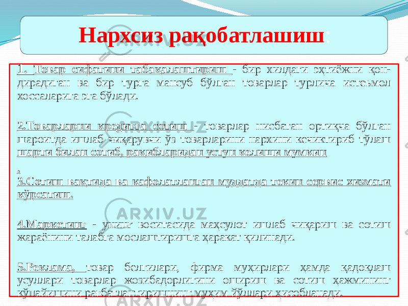 1. Товар сифатини табақалаштириш - бир хилдаги эҳтиёжни қон- дирадиган ва бир турга мансуб бўлган товарлар турлича истеъмол хоссаларига эга бўлади. 2.Товарларни кредитга сотиш - товарлар нисбатан ортиқча бўлган шароитда ишлаб чиқарувчи ўз товарларини нархини кечиктириб тўлаш шарти билан сотиб, рақибларидан устун келиши мумкин . 3.Сотиш вақтида ва кафолатланган муддатда текин сервис хизмати кўрсатиш. 4.Маркетинг - унинг воситасида маҳсулот ишлаб чиқариш ва сотиш жараёнини талабга мослаштиришга ҳаракат қилинади. 5.Реклама, товар белгилари, фирма муҳирлари ҳамда қадоқлаш усуллари товарлар жозибадорлигини ошириш ва сотиш ҳажмининг кўпайишини рағбатлантиришнинг муҳим йўллари ҳисобланади. Нархсиз рақобатлашиш : 