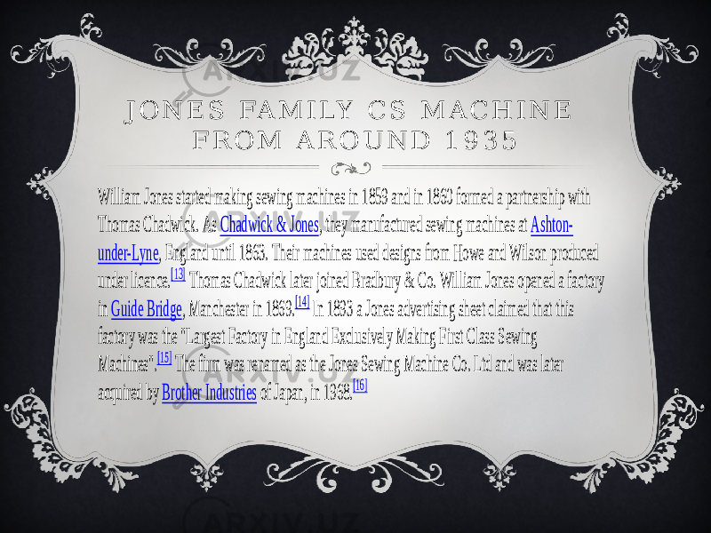 William Jones started making sewing machines in 1859 and in 1860 formed a partnership with Thomas Chadwick. As Chadwick & Jones , they manufactured sewing machines at Ashton - un der -Lyne , England until 1863. Their machines used designs from Howe and Wilson produced under licence. [13] Thomas Chadwick later joined Bradbury & Co. William Jones opened a fac tory in Guide Bridge , Manchester in 1869. [14] In 1893 a Jones advertising sheet claimed that this fact ory was the &#34;Largest Factory in England Exclusively Making First Class Sewing Machines&#34;. [15] The firm was renamed as the Jones Sewing Machine Co. Ltd and was later acquired by Brother Industries of Japan, in 1968. [16] J O N E S FA M I L Y C S M A C H I N E F R O M A R O U N D 1 9 3 5 