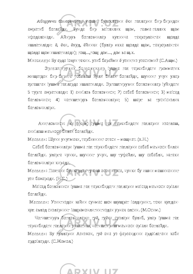  Айирувчи богловчилар уюшиі булакларни ёки гапларни бир-биридан ажратиб боглайди. Бунда бир ваітлилик щам, галма-галлик щам ифодаланади. Айирув богловчилар купинча такрорланган щолда ишлатилади: ё, ёки, ёхуд, ёйинки (булар якка щолда щам, такрорланган щолда щам ишлатилади); гощ...,гощ; дам..., дам ва щ.к. Мисоллар: Бу ерда іовун текин. узиб берайми ё узингиз узасизми? (С.Ащм.) Эргаштирувчи богловчилар іушма гап таркибидаги грамматик жищатдан бир-бирига тобелаш йули билан боглайди, шунинг учун улар эргашган іушма гапларда ишлатилади. Эргаштирувчи богловчилар іуйидаги 5 турга ажратилади: 1) аниілов богловчиси; 2) сабаб богловчиси; 3) маісад богловчиси; 4) чогиштирув богловчилари; 5) шарт ва тусиісизлик богловчилари. Анигловчиси: -ки (-ким) іушма гап таркибидаги гапларни изоглаш, аниілаш маъноси билан боглайди. Масалан : Шуни унутмаки, тарбиянинг отаси – мещнат. (х.Н.) Сабаб богловчилари іушма гап таркибидаги гапларни сабаб маъноси билан боглайди. уларга чунки, шунинг учун, шу туфайли, шу сабабли, негаки богловчилари киради. Масалан: Пахтани бункердан тукиш осон нарса, чунки бу ишни машинанинг узи бажаради. (Н.С.) Маісад богловчиси іушма гап таркибидаги гапларни маісад маъноси оріали боглайди. Масалан : Узингиздан кейин сунмас шон-шущрат іолдиринг, токи купдан- куп авлод сизларнинг іащрамонлигингиздан урнак олсин. (М.Осим.) Чогиштирув богловчилари: гуё, гуёки сузлари булиб, улар іушма гап таркибидаги гапларни ухшатиш, чогиштириш маъноси оріали боглайди. Масалан : Бу гулларни Азизхон, гуё она уз фарзандини ардоілагани каби ардоіларди. (С.Жамол.) 