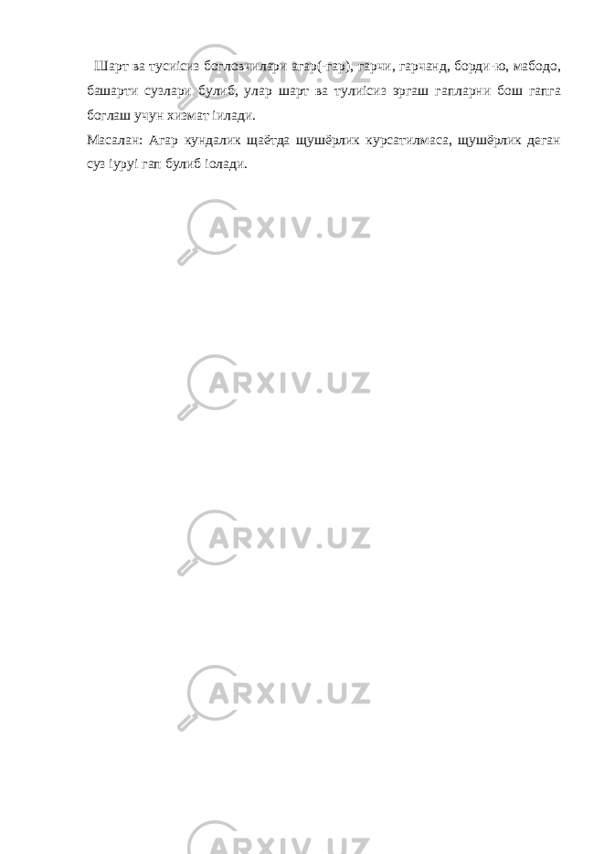  Шарт ва тусиісиз богловчилари агар(-гар), гарчи, гарчанд, борди-ю, мабодо, башарти сузлари булиб, улар шарт ва тулиісиз эргаш гапларни бош гапга боглаш учун хизмат іилади. Масалан: Агар кундалик щаётда щушёрлик курсатилмаса, щушёрлик деган суз іуруі гап булиб іолади. 