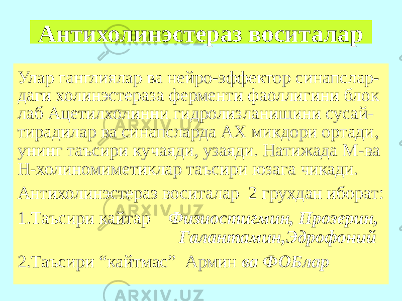 Антихолинэстераз воситалар Улар ганглиялар ва нейро-эффектор синапслар- даги холинэстераза ферменти фаоллигини блок лаб Ацетилхолинни гидролизланишини сусай- тирадилар ва синапсларда АХ микдори ортади, унинг таъсири кучаяди, узаяди. Натижада М-ва Н-холиномиметиклар таъсири юзага чикади. Антихолинэстераз воситалар 2 грухдан иборат: 1.Таъсири кайтар Физиостигмин, Прозерин, Галантамин,Эдрофоний 2.Таъсири “кайтмас” Армин ва ФОБлар 