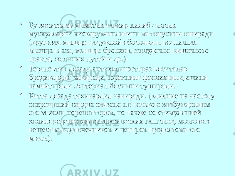 • Бу воситалар миметик таъсир килиб силлик мускулларни кискарувчанлигини ва тонусини оширади (круговая мышца радужной оболочки и ресничная мышца глаза, мышцы бронхов, желудочно-кишечного тракта, желчных путей и др.)- • Терапевтик дозада антихолинэстераз воситалар брадикардия чакиради, юракнинг фаолиятини,ишини камайтиради .Артериал босимни туширади. • Катта дозада тахикардия чакиради. (влия ние на частоту сокращений сердца связано не только с возбуждением его м-холи-норецепторов, но также со стимуляцией холинорецепторов симпатических ганг лиев, мозгового вещества надпочечников и центров продолговатого мозга). 