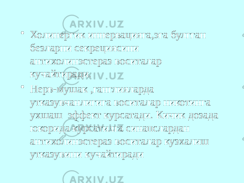 • Холинергик иннервацияга,эга булгган безларни секрециясини антихолинэстераз воситалар кучайтиради. • Нерв-мушак ,ганглияларда утказувчанлигига воситалар никотинга ухшаш эффект курсатади. Кичик дозада юкорида курсатилга синапслардан антихолинэстераз воситалар кузхалиш утказувини кучайтиради 