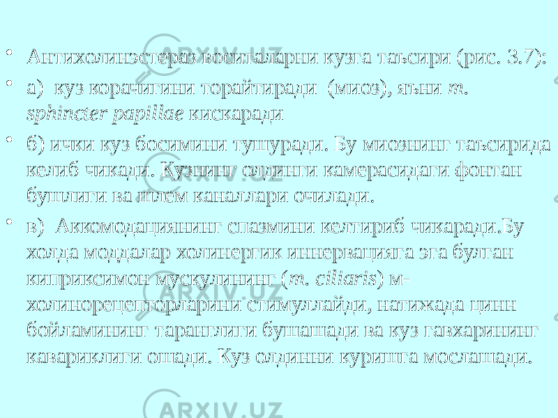 • Антихолинэстераз воситаларни кузга таъсири (рис. 3.7): • а) куз корачигини торайтиради (миоз), яъни т. sphincter papillae кискаради • б) ички куз босимини тушуради. Бу миознинг таъсирида келиб чикади. Кузнинг олдинги камерасидаги фонтан бушлиги ва шлем каналлари очилади. • в) Аккомодациянинг спазмини келтириб чикаради.Бу холда моддалар холинергик иннервацияга эга булган киприксимон мускулининг ( т. ciliaris ) м- холинорецепторларини стимуллайди, натижада цинн бойламининг таранглиги бушашади ва куз гавхарининг кавариклиги ошади. Куз олдинни куришга мослашади. 