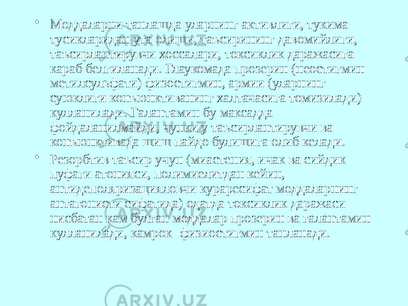 • Моддаларни танлашда уларнинг активлиги, тукима тусикларидан ута олиши, таъсирининг давомийлиги, таъсирлантирувчи хоссалари, токсиклик даражасига караб белгиланади. Глаукомада прозерин (неостигмин метилсульфати) физостигмин, армии (уларнинг суюклиги конъюнктиванинг халтачасига томизилади) кулланилади. Галантамин бу максадда фойдаланилмайди, чунки у таъсирлантирувчи ва конъюнктивада шиш пайдо булишига олиб келади. • Резорбтив таъсир учун (миастения, ичак ва сийдик пуфаги атонияси, полимиелитдан кейин, антидеполяризацияловчи кураресифат моддаларнинг антагонисти сифатида) одатда токсиклик даражаси нисбатан кам булган моддалар прозерин ва галантамин кулланилади, камрок -физиостигмин танланади. 