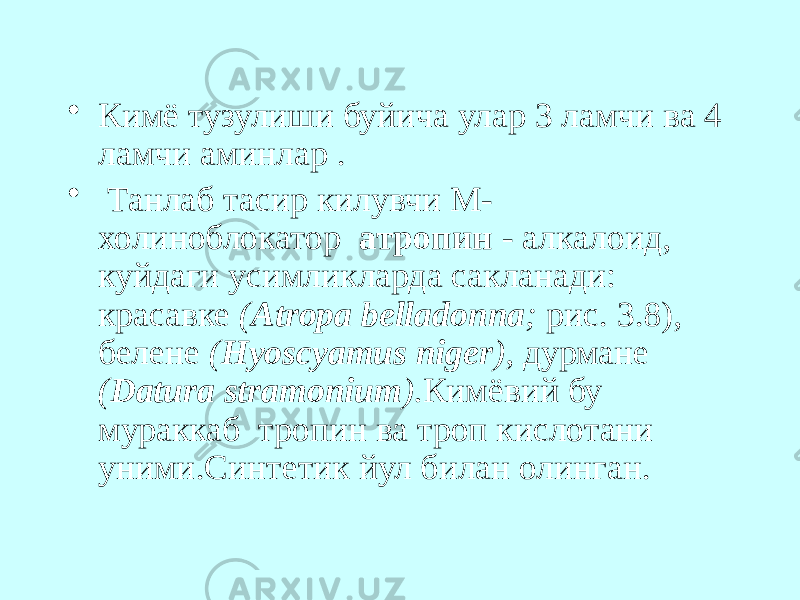 • Кимё тузулиши буйича улар 3 ламчи ва 4 ламчи аминлар . • Танлаб тасир килувчи М- холиноблокатор атропин - алкалоид, куйдаги усимликларда сакланади: красавке ( Atropa belladonna ; рис. 3.8), белене ( Hyoscyamus niger ), дурмане ( Datura stramonium ). Кимёвий бу мураккаб тропин ва троп кислотани уними.Синтетик йул билан олинган. 