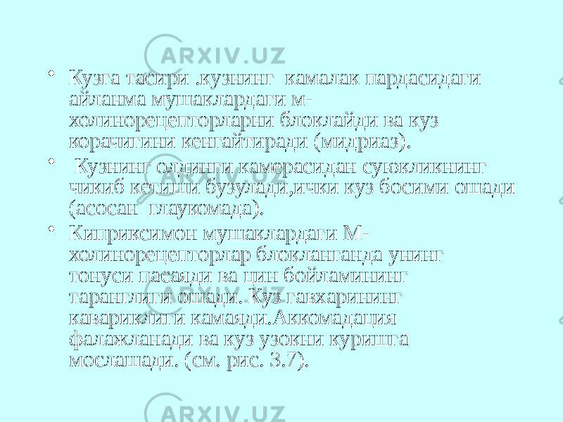 • Кузга тасири .кузнинг камалак пардасидаги айланма мушаклардаги м- холинорецепторларни блоклайди ва куз корачигини кенгайтиради (мидриаз). • Кузнинг олдинги камерасидан суюкликнинг чикиб кетиши бузулади,ички куз босими ошади (асосан глаукомада). • Киприксимон мушаклардаги М- холинорецепторлар блокланганда унинг тонуси пасаяди ва цин бойламининг таранглиги ошади. Куз гавхарининг кавариклиги камаяди.Аккомадация фалажланади ва куз узокни куришга мослашади. (см. рис. 3.7). 