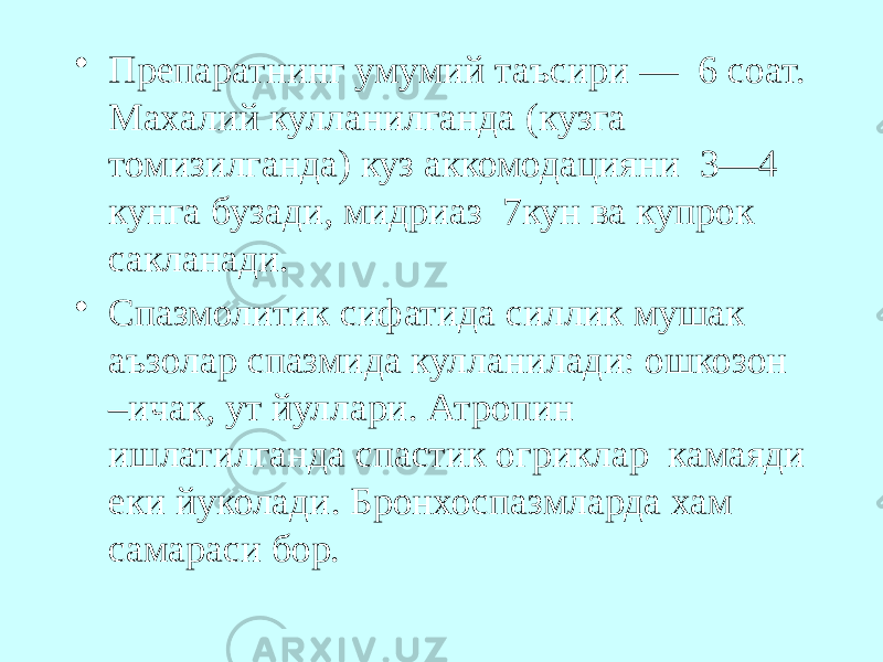 • Препаратнинг умумий таъсири — 6 соат. Махалий кулланилганда (кузга томизилганда) куз аккомодацияни 3—4 кунга бузади, мидриаз 7кун ва купрок сакланади. • Спазмолитик сифатида силлик мушак аъзолар спазмида кулланилади: ошкозон –ичак, ут йуллари. Атропин ишлатилганда спастик огриклар камаяди еки йуколади. Бронхоспазмларда хам самараси бор. 