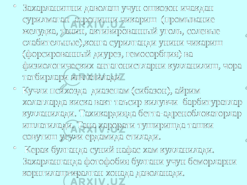 • Захарланишни даволаш учун ошкозон ичакдан сурилмаган атропинни чикариш (промывание желудка, танин, активированный уголь, со левые слабительные),конга сурилганди унини чикариш (форсированный диурез, гемосорбция) ва физиологических антагонистларни кулланилиш, чора татбирлари ишлатилади • Кучли психозда диазепам (сибазон), айрим холатларда киска вакт таъсир килувчи барбитуратлар кулланилади. Тахикардияда бетта-адреноблокаторлар ишлатилади. Тана харорати туширишда ташки совутиш усули ердамида етилади. • Керак булганда суний нафас хам кулланилади. Захарланганда фотофобия булгани учун беморларни корнгилаштиралган хонада даволанади. 