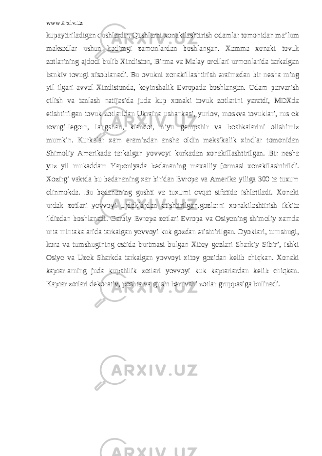 www.arxiv.uz kupaytiriladigan qushlardir. Qushlarni xonakilashtirish odamlar tomonidan ma’lum maksadlar ushun kadimgi zamonlardan boshlangan. Xamma xonaki tovuk zotlarining ajdodi bulib Xindiston, Birma va Malay orollari urmonlarida tarkalgan bankiv tovugi xisoblanadi. Bu ovukni xonakillashtirish eraimzdan bir nesha ming yil ilgari avval Xindistonda, keyinshalik Evropada boshlangan. Odam parvarish qilish va tanlash natijasida juda kup xonaki tovuk zotlarini yaratdi, MDXda etishtirilgan tovuk zotlaridan Ukraina ushankasi, yurlov, moskva tovuklari, rus ok tovugi-legorn, langshan, kiandot, n’yu gempshir va boshkalarini olishimiz mumkin. Kurkalar xam eramizdan ansha oldin meksikalik xindlar tomonidan Shimoliy Amerikada tarkalgan yovvoyi kurkadan xonakillashtirilgan. Bir nesha yuz yil mukaddam Yaponiyada bedananing maxalliy formasi xonakilashtirildi. Xozirgi vaktda bu bedananing xar biridan Evropa va Amerika yiliga 300 ta tuxum olinmokda. Bu bedananing gushti va tuxumi ovqat sifatida ishlatiladi. Xonaki urdak zotlari yovvoyi urdaklardan etishtirilgan.gozlarni xonakilashtirish ikkita ildizdan boshlanadi. Garbiy Evropa zotlari Evropa va Osiyoning shimoliy xamda urta mintakalarida tarkalgan yovvoyi kuk gozdan etishtirilgan. Oyoklari, tumshugi, kora va tumshugining ostida burtmasi bulgan Xitoy gozlari Sharkiy Sibir’, ishki Osiyo va Uzok Sharkda tarkalgan yovvoyi xitoy gozidan kelib chiqkan. Xonaki kaptarlarning juda kupshilik zotlari yovvoyi kuk kaptarlardan kelib chiqkan. Kaptar zotlari dekorativ, poshta va gusht beruvshi zotlar gruppasiga bulinadi. 