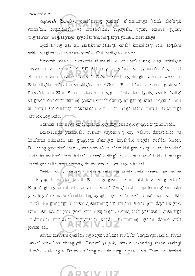 www.arxiv.uz Tayansh iboralar : qushlarning yashash sharoitlariga karab ekologik guruxlari, ovqatlanishi va tumshuklari, kupayishi, uyasi, tuxumi, jujasi, migrasiyasi- migrasiyaga tayyorlanishi, migrasiya yullari, orientasiya Qushlarning xar xil zararkunandalarga karshi kurashdagi roli, soglikni saklashdagi roli, qushlar va aviasiya. Ovlanadigan qushlar. Yashash sharoiti nixoyatda xilma-xil va er sharida eng keng tarkalgan hayvonlar xisoblanadi. 81-81 0 Shimoliy kenglikda va Antraktidaning ishki kismlarida xam qushlar ushraydi. Osiyo toklarining dengiz satxidan 4700 m. Balandligida baliqshilar va shigirshilar, 7000 m. Balandlikda taskaralar yashaydi. Pingvinlar esa 20 m. Shukurlikkasha shungiydi. Uchish kobiliyatiga ega bulishligi va gavda temperaturasining yukori xamda doimiy bulganligi sababli qushlar turli xil muxit sharoitlariga moslashgan. Shu bilan birga tashki muxit faktorlariga kamrok boglikdir. Yashash sharoitiga karab qushlar kuyidagi ekologik gruppalarga bulinadi: Daraxtzorda yashovshi qushlar xayotining kup vaktini daraxtlarda va butalarda utkazadi. Bu gruppaga aksariyat kupshilik mayda qushlar kiradi. Bularning gavdalari shuzik, yon tomonidan biroz kisilgan, oyogi kalta, tirnoklari utkir, barmoklari turtta buladi, ushtasi oldingi, bittasi orqa yoki ikkitasi orqaga karatilgan bulib, orqa barmogi doimo yaxshi rivojlangan buladi. Ochiq erda yashovshi qushlar odatda kup vaktini erda utkazadi va kadam bosib yugurib xarakat kiladi. Bularning gavdasi katta, pishik va keng buladi. Kupshiligining kanoti kalta va serbar buladi. Oyogi kushli orqa barmogi kupinsha yuk, buyni uzun. Bulduruklarning oyogi, buyni kalta, lekin kanoti uzun va utkir buladi. Bu gruppaga kiruvshi qushlarning pat katlami siyrak pari deyarlik yuk. Dum usti bezlari yuk yoki kam rivojlangan. Ochiq erda yashovshi qushlarga bulduruklar tuvaloklar, tuyaqushlar kiradi. Bularnining uyalari doimo erda joylashadi. Suvda suzuvshi qushlarning xayoti, albatta suv bilan boglangan. Bular suvda yaxshi suzadi va shungiydi. Gavdasi yalpok, oyoklari tananing ansha keyingi kismida joylashgan. Barmoklarining orasida suzgish parda bor. Dum usti bezlari 