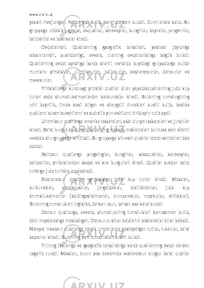 www.arxiv.uz yaxshi rivojlangan. Patlari zish bulib, pari juda kam buladi. Dumi ansha kalta. Bu gruppaga urdaklar, gozlar, okqushlar, koravoylar, kungirlar, kayralar, pingvinlar, baliqshilar va boshkalar kiradi. Ovqatlanishi. Qushlarning geografik tarkalishi, yashash joylariga taksimlanishi, pushtdorligi, avvalo, ularning ovqatlanishiga boglik buladi. Qushlarning ovqat eyishiga karab shartli ravishda kuyidagi gruppalarga bulish mumkin: yirtkishlar, ulimtikxurlar, baliqxurlar, xasharotxurlar, donxurlar va mevaxurlar. Yirtkishlarga kunduzgi yirtkish qushlar bilan yapalokqushlarning juda kup turlari xada shumshuksimonlardan karkunoklar kiradi. Bularning tumshugining uchi kayrilib, ilmok xosil kilgan va shangalli tirnoklari kushli bulib, boshka qushlarni sutemizuvshilarni va sudralib yuruvshilarni tiriklayin tutib eydi. Ulimtikxur qushlarga amerika taskaralari, eski dunyo taskaralari va jurshilar kiradi. Ba’zi burgutlar, buronqushlarning maxsus moslamalari bulmasa xam shartli ravshda shu gruppaga kiritiladi. Bu gruppaga kiruvshi qushlar tabiat sanitarlari deb ataladi. Baliqxur qushlarga pingvinglar, kungirlar, sakoqushlar, koravoylar, baliqshilar, yirtkishlardan skopa va suv burgutlari kiradi. Qushlar suvdan baliq tutishga juda turlisha moslashadi. Xashoratxur qushlar gruppasiga juda kup turlar kiradi. Masalan, kurkunaklar, tentakqushlar, jargaldoklar, kizilishtonlar, juda kup shumshuksimonlar (kaldirgoshsimonlar, dumparastlar, moykutlar, shittaklar). Bularning tumshuklari ingishka, ba’zan uzun, ba’zan esa kalta buladi. Donxur qushlarga, avvalo, shumshukning tumshuklari konussimon bulib, doni maydalashga moslashgan. Donxur qushlar bolalarini xasharotlar bilan bokadi. Nixoyat mexaxur qushlarga tropik urmonlarda yashaydigan tutilar, tukanlar, ba’zi kaptarlar kiradi. Bularning xam tumshuklari kushli buladi. Yilning fasllariga va geografik tarkalishiga karab qushlarning ovqat ob’ekti uzgarib turadi. Masalan, butun yoz davomida xasharotxur bulgan ba’zi qushlar 