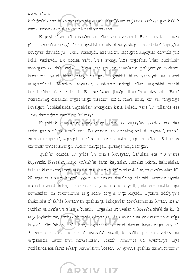 www.arxiv.uz kish faslida don bilan ovqatlanishga utadi. Kizilkkum toglarida yashaydigan kaklik yozda xasharotlar bilan ovqatlanadi va xokazo. Kupayishi xar xil xususiyatlari bilan xarakterlanadi. Ba’zi qushlarni uzok yillar davomida erkagi bilan urgoshisi doimiy birga yashaydi, boshkalari faqatgina kupayish davrida juft bulib yashaydi, boshkalari faqatgina kupayish davrida juft bulib yashaydi. Bu xodisa ya’ni bitta erkagi bitta urgoshisi bilan quchilishi monogamiya deb ataladi. Yana bir gruppa qushlarda poligamiya xodisasi kuzatiladi, ya’ni bitta erkagi bir gala urgoshisi bilan yashaydi va ularni uruglantiradi. Masalan, tovuklar, qushlarda erkagi bilan urgoshisi tashki kurinishidan fark kilinadi. Bu xodisaga jinsiy dimorfizm deyiladi. Ba’zi qushlarning erkaklari urgoshisiga nisbatan katta, rangi tinik, xar xil ranglarga buyalgan, boshkalarida urgoshilari erkagidan katta buladi, yana bir xillarida esa jinsiy demorfizm namoyon bulmaydi. Kupshilik qushlarda kupayishdan oldin va kupayish vaktida tok deb ataladigan xodisasi yuz beradi. Bu vaktda erkaklarining patlari uzgaradi, xar xil ovozlar chiqaradi, sayraydi, turli xil makomda ushadi, uyinlar kiladi. Bularning xammasi urgoshisining e’tiborini uziga jalb qilishga muljallangan. Qushlar odatda bir yilda bir marta kupayadi, ba’zilari esa 2-3 marta kupayada. Kayralar, yirik yirtkishlar bitta, kaptarlar, turnalar ikkita, baliqshilar, bulduruklar ushta, loyxuraklar turtta, shumshuksimonlar 4-6 ta, tovuksimonlar 16- 26 tagasha tuxum kuyadi. Agar inkubasiya davrining birinshi yarmida uyada tuxumlar xalok bulsa, qushlar odatda yana tuxum kuyadi, juda kam qushlar uya kurmasdan, uz tuxumlarini to’g’ridan- to’g’ri erga kuyadi. Uyasini oddiygina shukursha shaklida kuradigan qushlarga baliqshilar tovuksimonlar kiradi. Ba’zi qushlar uz uyalarini erlarga kuradi. Turgaylar uz uyalarini kosasha shaklida kurib erga joylashtirsa, boshka shumshuksimonlar, yirtkishlar buta va daraxt shoxlariga kuyadi. Kizilishton, shittaklar, soglar uz uyalarini daraxt kavaklariga kuyadi. Poligam qushlarda tuxumlarni urgoshisi bosadi, kupshilik qushlarda erkagi va urgoshilari tuxumlarini navbatlashib bosadi. Amerika va Avstraliya tuya qushlarida esa faqat erkagi tuxumlarini bosadi. Bir gruppa qushlar oxirgi tuxumni 