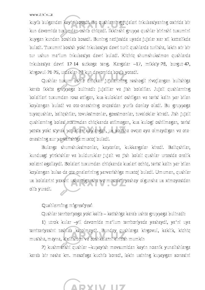 www.arxiv.uz kuyib bulgandan keyin bosadi. Bu qushlarning jujalari inkubasiyaning oxirida bir kun davomida tuxumdan oshib chiqadi. Ikkinshi gruppa qushlar birinshi tuxumini kuygan kundan boshlab bosadi. Buning natijasida uyada jujalar xar xil kattalikda buladi. Tuxumni bosish yoki inkubasiya davri turli qushlarda turlisha, lekin xir bir tur ushun ma’lum inkubasiya davri buladi. Kichiq shumshuksimon qushlarda inkubasiya davri 12-14 sutkaga teng. Kargalar –17, mikkiy-28, burgut-42, kirgovul-21-25, urdaklar-28 kun davomida bosib yotadi. Qushlar tuxum oshib chiqkan jujalarining neshogli rivojlangan bulishiga karab ikkita gruppaga bulinadi: jujalilar va jish bolalilar. Jujali qushlarning bolalilari tuxumdan rosa etilgan, kuz-kuloklari oshilgan va terisi kalin par bilan koplangan buladi va ota-onasining orqasidan yurib donlay oladi. Bu gruppaga tuyaqushlar, baliqshilar, tovuksimonlar, gozsimonlar, tuvaloklar kiradi. Jish jujali qushlarning bolasi tuxumdan chiqkanda etilmagan, kuz kulogi oshilmagan, terisi patsiz yoki siyrak pat bilan koplangan, uz xolisha ovqat eya olmaydigan va ota- onasining zur parvarishiga muxtoj buladi. Bularga shumshuksimonlar, kaptarlar, kukkargalar kiradi. Baliqshilar, kunduzgi yirtkishlar va bulduruklar jujali va jish bolali qushlar urtasida oralik xolatni egallaydi. Bolalari tuxumdan chiqkanda kuzlari ochiq, terisi kalin par bilan koplangan bulsa-da ota-onalarining parvarishiga muxtoj buladi. Umuman, qushlar uz bolalarini yaxshi usha olgunsha va mustakil yashay olgunsha uz ximoyasidan olib yuradi. Qushlarning migrasiyasi Qushlar territoriyaga yoki kelib – ketishiga karab ushta gruppaga bulinadi: 1) utrok kular –yil davomida ma’lum territoriyada yashaydi, ya’ni uya territoriyasini tashlab ketolmaydi. Bunday qushlarga kirgovul, kaklik, kichiq musisha, mayna, kizilishton va boshkalarni kiritish mumkin 2) kushmanshi qushlar –kupayish mavsumidan keyin noanik yunalishlarga karab bir nesha km. masofaga kuchib boradi, lekin uzining kupaygan zonasini 