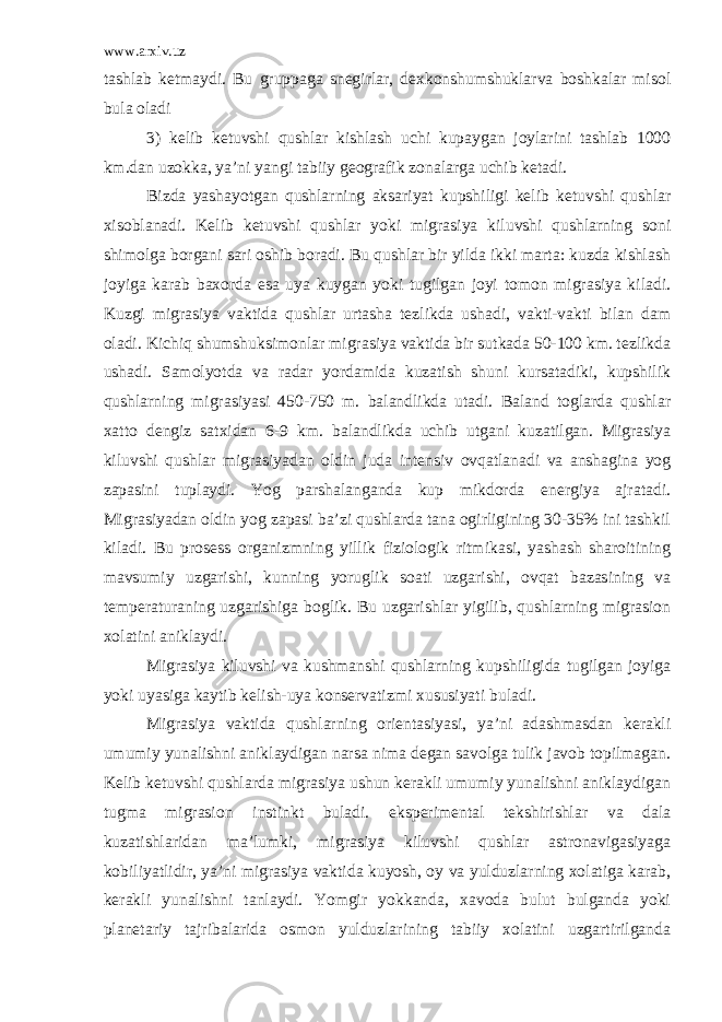 www.arxiv.uz tashlab ketmaydi. Bu gruppaga snegirlar, dexkonshumshuklarva boshkalar misol bula oladi 3) kelib ketuvshi qushlar kishlash uchi kupaygan joylarini tashlab 1000 km.dan uzokka, ya’ni yangi tabiiy geografik zonalarga uchib ketadi. Bizda yashayotgan qushlarning aksariyat kupshiligi kelib ketuvshi qushlar xisoblanadi. Kelib ketuvshi qushlar yoki migrasiya kiluvshi qushlarning soni shimolga borgani sari oshib boradi. Bu qushlar bir yilda ikki marta: kuzda kishlash joyiga karab baxorda esa uya kuygan yoki tugilgan joyi tomon migrasiya kiladi. Kuzgi migrasiya vaktida qushlar urtasha tezlikda ushadi, vakti-vakti bilan dam oladi. Kichiq shumshuksimonlar migrasiya vaktida bir sutkada 50-100 km. tezlikda ushadi. Samolyotda va radar yordamida kuzatish shuni kursatadiki, kupshilik qushlarning migrasiyasi 450-750 m. balandlikda utadi. Baland toglarda qushlar xatto dengiz satxidan 6-9 km. balandlikda uchib utgani kuzatilgan. Migrasiya kiluvshi qushlar migrasiyadan oldin juda intensiv ovqatlanadi va anshagina yog zapasini tuplaydi. Yog parshalanganda kup mikdorda energiya ajratadi. Migrasiyadan oldin yog zapasi ba’zi qushlarda tana ogirligining 30-35% ini tashkil kiladi. Bu prosess organizmning yillik fiziologik ritmikasi, yashash sharoitining mavsumiy uzgarishi, kunning yoruglik soati uzgarishi, ovqat bazasining va temperaturaning uzgarishiga boglik. Bu uzgarishlar yigilib, qushlarning migrasion xolatini aniklaydi. Migrasiya kiluvshi va kushmanshi qushlarning kupshiligida tugilgan joyiga yoki uyasiga kaytib kelish-uya konservatizmi xususiyati buladi. Migrasiya vaktida qushlarning orientasiyasi, ya’ni adashmasdan kerakli umumiy yunalishni aniklaydigan narsa nima degan savolga tulik javob topilmagan. Kelib ketuvshi qushlarda migrasiya ushun kerakli umumiy yunalishni aniklaydigan tugma migrasion instinkt buladi. eksperimental tekshirishlar va dala kuzatishlaridan ma’lumki, migrasiya kiluvshi qushlar astronavigasiyaga kobiliyatlidir, ya’ni migrasiya vaktida kuyosh, oy va yulduzlarning xolatiga karab, kerakli yunalishni tanlaydi. Yomgir yokkanda, xavoda bulut bulganda yoki planetariy tajribalarida osmon yulduzlarining tabiiy xolatini uzgartirilganda 