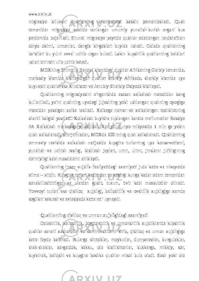 www.arxiv.uz migrasiya kiluvshi qushlarning orientasiyasi keskin yomonlashadi. Qush tomonidan migrasiya vaktida tanlangan umumiy yunalish-kurish organi kuz yordamida bajariladi. Shunki migrasiya paytida qushlar odatlangan landshaftlar: daryo okimi, urmonlar, dengiz kirgoklari buylab ushadi. Galada qushlarning ba’zilari bu yulni avval uchib utgan buladi. Lekin kupshilik qushlarning bolalari uzlari birinshi ulib uchib ketadi. MDXning Shimoliy Evropa kismidagi qushlar Afrikaning Garbiy tomonida, markaziy kismida kishlaydigan qushlar sharkiy Afrikada, sharkiy kismida uya kuyuvshi qushlar esa Xindiston va Janubiy-Sharkiy Osiyoda kishlaydi. Qushlarning migrasiyasini o’rganishda asosan xalkalash metodidan keng kullaniladi, ya’ni qushning uyadagi jujasining yoki ushlangan qushning oyogiga metaldan yasalgan xalka takiladi. Xalkaga nomer va xalkalangan tashkilotning shartli belgisi yoziladi. Xalkalash buyisha tuplangan barsha ma’lumotlar Rossiya FA Xalkalash markaziga yuboriladi. Xar yili dunyo mikyosida 1 mln ga yakin qush xalkalanadi, shu jumladan, MDXda 100 ming qush xalkalanadi. Qushlarning ommaviy ravishda xalkalash natijasida kupgina turlarning uya konservatizmi, yunalish va uchish tezligi, kishlash joylari, umri, ulimi, jinslarni juftligining doimiyligi kabi masalalarni aniklaydi. Qushlarning inson xujalik faoliyatidagi axamiyati juda katta va nixoyatda xilma – xildir. Kupgina turlari kadimdan to xozirgi kunga kadar odam tomonidan xonakillashtirilgan va ulardan gusht, tuxum, tivit kabi maxsulotlar olinadi. Yovvoyi turlari esa qishloq xujaligi, baliqshilik va ovshilik xujaligiga xamda soglikni saklash va aviasiyada katta rol’ uynaydi. Qushlarning qishloq va urmon xujaligidagi axamiyati Dalashilik, polizshilik, bogdorshilik va urmonshilik xujaliklarida kupshilik qushlar zararli xasharotlar va kemiruvshilarni kirib, qishloq va urmon xujaligiga katta foyda keltiradi. Bularga shittaklar, moykutlar, dumparastlar, kurgulaklar, shak-shaklar, zargaldok, kakku, ola kizilishtonlar, kukkarga, mikkiy, sor, kuykinak, baliqshi va kupgina boshka qushlar misol bula oladi. Sosh yoki ola 