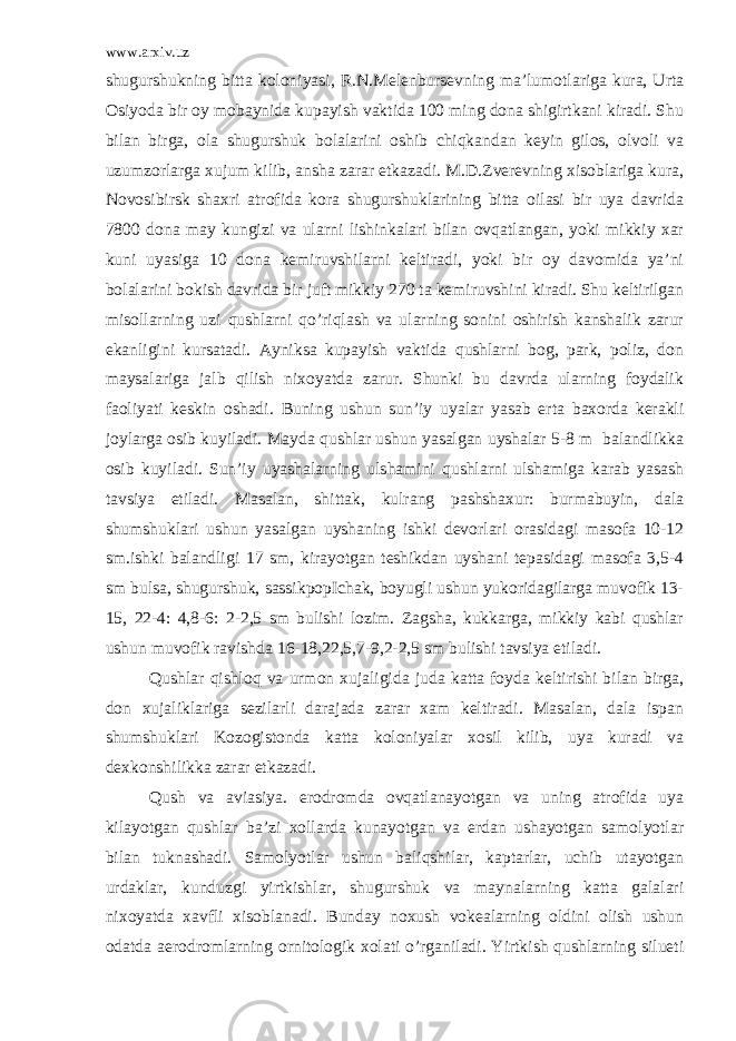 www.arxiv.uz shugurshukning bitta koloniyasi, R.N.Melenbursevning ma’lumotlariga kura, Urta Osiyoda bir oy mobaynida kupayish vaktida 100 ming dona shigirtkani kiradi. Shu bilan birga, ola shugurshuk bolalarini oshib chiqkandan keyin gilos, olvoli va uzumzorlarga xujum kilib, ansha zarar etkazadi. M.D.Zverevning xisoblariga kura, Novosibirsk shaxri atrofida kora shugurshuklarining bitta oilasi bir uya davrida 7800 dona may kungizi va ularni lishinkalari bilan ovqatlangan, yoki mikkiy xar kuni uyasiga 10 dona kemiruvshilarni keltiradi, yoki bir oy davomida ya’ni bolalarini bokish davrida bir juft mikkiy 270 ta kemiruvshini kiradi. Shu keltirilgan misollarning uzi qushlarni qo’riqlash va ularning sonini oshirish kanshalik zarur ekanligini kursatadi. Ayniksa kupayish vaktida qushlarni bog, park, poliz, don maysalariga jalb qilish nixoyatda zarur. Shunki bu davrda ularning foydalik faoliyati keskin oshadi. Buning ushun sun’iy uyalar yasab erta baxorda kerakli joylarga osib kuyiladi. Mayda qushlar ushun yasalgan uyshalar 5-8 m balandlikka osib kuyiladi. Sun’iy uyashalarning ulshamini qushlarni ulshamiga karab yasash tavsiya etiladi. Masalan, shittak, kulrang pashshaxur: burmabuyin, dala shumshuklari ushun yasalgan uyshaning ishki devorlari orasidagi masofa 10-12 sm.ishki balandligi 17 sm, kirayotgan teshikdan uyshani tepasidagi masofa 3,5-4 sm bulsa, shugurshuk, sassikpopIchak, boyugli ushun yukoridagilarga muvofik 13- 15, 22-4: 4,8-6: 2-2,5 sm bulishi lozim. Zagsha, kukkarga, mikkiy kabi qushlar ushun muvofik ravishda 16-18,22,5,7-9,2-2,5 sm bulishi tavsiya etiladi. Qushlar qishloq va urmon xujaligida juda katta foyda keltirishi bilan birga, don xujaliklariga sezilarli darajada zarar xam keltiradi. Masalan, dala ispan shumshuklari Kozogistonda katta koloniyalar xosil kilib, uya kuradi va dexkonshilikka zarar etkazadi. Qush va aviasiya. erodromda ovqatlanayotgan va uning atrofida uya kilayotgan qushlar ba’zi xollarda kunayotgan va erdan ushayotgan samolyotlar bilan tuknashadi. Samolyotlar ushun baliqshilar, kaptarlar, uchib utayotgan urdaklar, kunduzgi yirtkishlar, shugurshuk va maynalarning katta galalari nixoyatda xavfli xisoblanadi. Bunday noxush vokealarning oldini olish ushun odatda aerodromlarning ornitologik xolati o’rganiladi. Yirtkish qushlarning silueti 