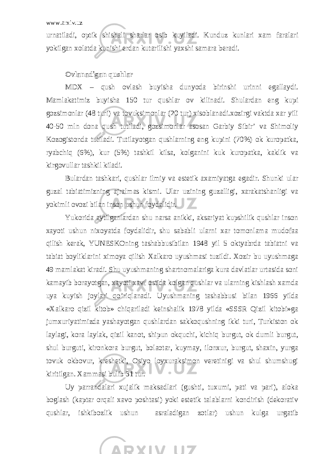 www.arxiv.uz urnatiladi, optik shishali sharlar osib kuyiladi. Kunduz kunlari xam faralari yokilgan xolatda kunishi erdan kutarilishi yaxshi samara beradi. Ovlanadigan qushlar MDX – qush ovlash buyisha dunyoda birinshi urinni egallaydi. Mamlakatimiz buyisha 150 tur qushlar ov kilinadi. Shulardan eng kupi gozsimonlar (48 turi) va tovuksimonlar (20 tur) xisoblanadi.xozirgi vaktda xar yili 40-50 mln dona qush tutiladi, gozsimonlar asosan Garbiy Sibir’ va Shimoliy Kozogistonda tutiladi. Tutilayotgan qushlarning eng kupini (70%) ok kuropatka, ryabchiq (6%), kur (5%) tashkil kilsa, kolganini kuk kuropatka, kaklik va kirgovullar tashkil kiladi. Bulardan tashkari, qushlar ilmiy va estetik axamiyatga egadir. Shunki ular guzal tabiatimizning ajralmas kismi. Ular uzining guzalligi, xarakatshanligi va yokimli ovozi bilan inson ushun foydalidir. Yukorida aytilganlardan shu narsa anikki, aksariyat kupshilik qushlar inson xayoti ushun nixoyatda foydalidir, shu sababli ularni xar tomonlama mudofaa qilish kerak, YUNESKOning tashabbusibilan 1948 yil 5 oktyabrda tabiatni va tabiat boyliklarini ximoya qilish Xalkaro uyushmasi tuzildi. Xozir bu uyushmaga 49 mamlakat kiradi. Shu uyushmaning shartnomalariga kura davlatlar urtasida soni kamayib borayotgan, xayoti xavf ostida kolgan qushlar va ularning kishlash xamda uya kuyish joylari qo’riqlanadi. Uyushmaning tashabbusi bilan 1966 yilda «Xalkaro qizil kitob» chiqariladi keinshalik 1978 yilda «SSSR Qizil kitobi»ga jumxuriyatimizda yashayotgan qushlardan sakkoqushning ikki turi, Turkiston ok laylagi, kora laylak, qizil kanot, shipun okquchi, kichiq burgut, ok dumli burgut, shul burguti, kironkora burgut, bolaotar, kuymay, ilonxur, burgut, shaxin, yurga tovuk okbovur, kreshetki, Osiyo loyxuraksimon veretinigi va shul shumshugi kiritilgan. Xammasi bulib 31 tur. Uy parrandalari xujalik maksadlari (gushti, tuxumi, pati va pari), aloka boglash (kaptar orqali xavo poshtasi) yoki estetik talablarni kondirish (dekorativ qushlar, ishkibozlik ushun asraladigan zotlar) ushun kulga urgatib 