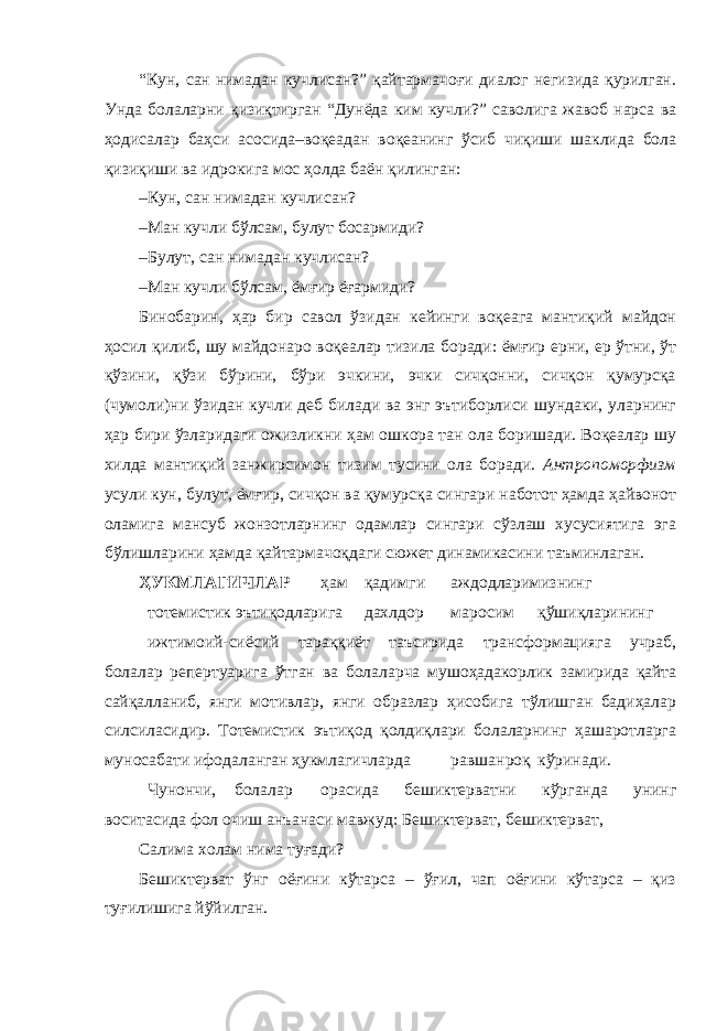 “Кун, сан нимадан кучлисан?” қайтармачоғи диалог негизида қурилган. Унда болаларни қизиқтирган “Дунёда ким кучли?” саволига жавоб нарса ва ҳодисалар баҳси асосида–воқеадан воқеанинг ўсиб чиқиши шаклида бола қизиқиши ва идрокига мос ҳолда баён қилинган: – Кун, сан нимадан кучлисан? – Ман кучли бўлсам, булут босармиди? – Булут, сан нимадан кучлисан? – Ман кучли бўлсам, ёмғир ёғармиди? Бинобарин, ҳар бир савол ўзидан кейинги воқеага мантиқий майдон ҳосил қилиб, шу майдонаро воқеалар тизила боради: ёмғир ерни, ер ўтни, ўт қўзини, қўзи бўрини, бўри эчкини, эчки сичқонни, сичқон қумурсқа (чумоли)ни ўзидан кучли деб билади ва энг эътиборлиси шундаки, уларнинг ҳар бири ўзларидаги ожизликни ҳам ошкора тан ола боришади. Воқеалар шу хилда мантиқий занжирсимон тизим тусини ола боради. Антропоморфизм усули кун, булут, ёмғир, сичқон ва қумурсқа сингари наботот ҳамда ҳайвонот оламига мансуб жонзотларнинг одамлар сингари сўзлаш хусусиятига эга бўлишларини ҳамда қайтармачоқдаги сюжет динамикасини таъминлаган. ҲУКМЛАГИЧЛАР ҳам қадимги аждодларимизнинг тотемистик эътиқодларига дахлдор маросим қўшиқларининг ижтимоий-сиёсий тараққиёт таъсирида трансформацияга учраб, болалар репертуарига ўтган ва болаларча мушоҳадакорлик замирида қайта сайқалланиб, янги мотивлар, янги образлар ҳисобига тўлишган бадиҳалар силсиласидир. Тотемистик эътиқод қолдиқлари болаларнинг ҳашаротларга муносабати ифодаланган ҳукмлагичларда равшанроқ кўринади. Чунончи, болалар орасида бешиктерватни кўрганда унинг воситасида фол очиш анъанаси мавжуд: Бешиктерват, бешиктерват, Салима холам нима туғади? Бешиктерват ўнг оёғини кўтарса – ўғил, чап оёғини кўтарса – қиз туғилишига йўйилган. 