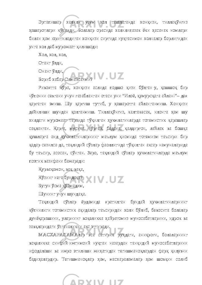 Эртапишар халили узум хол ташлаганда хонқизи, тиллақўнғиз ҳашаротлари кўпаяди. Болалар орасида халилипазак ёки ҳасанак номлари билан ҳам юритиладиган хонқизи сиртида нуқтасимон холчалар борлигидан унга хол деб мурожаат қилишади: Хол, хол, хол, Отанг ўлди, Онанг ўлди, Бориб хабар Олмайсанми? Ривоятга кўра, хонқизи аслида подшо қизи бўлган-у, қашшоқ бир чўпонни севгани учун ғазабланган отаси уни “Илоё, қумурсқага айлан!”– дея қарғаган эмиш. Шу қарғиш тутиб, у ҳашаротга айланганмиш. Хонқизи дейилиши шундан қолганмиш. Тиллақўнғиз, калтакесак, илонга ҳам шу хилдаги мурожаат тарзида тўқилган ҳукмлагичларда тотемистик қарашлар сақланган. Қарға, мусича, тўрғай, бедана, қалдирғоч, лайлак ва бошқа қушларга оид ҳукмлагичларнинг маълум қисмида тотемизм таъсири бир қадар сезилса-да, тақлидий сўзлар фаоллигида тўқилган аксар намуналарида бу таъсир, асосан, сўнган. Зеро, тақлидий сўзлар ҳукмлагичларда маълум поэтик вазифани бажаради: Қурвақажон, вақ-вақа, Кўзинг нега бундақа? Бугун ўсма қўймадим, Шунинг учун шундақа. Тақлидий сўзлар ёрдамида яратилган бундай ҳукмлагичларнинг кўпчилиги тотемистик ақидалар таъсиридан холи бўлиб, бевосита болалар дунёқарашини, уларнинг воқеликка ҳайратомиз муносабатларини, идрок ва завқларидаги ўзгачаликни акс эттиради. МАСХАРАЛАМА лар эса сатирик руҳдаги, аниқроғи, болаларнинг воқеликка синфий-ижтимоий нуқтаи назардан танқидий муносабатларини ифодалаши ва ижро этилиши жиҳатидан тегишмачоқлардан фарқ қилувчи бадиҳалардир. Тегишмачоқлар ҳам, масхараламалар ҳам шовқин солиб 