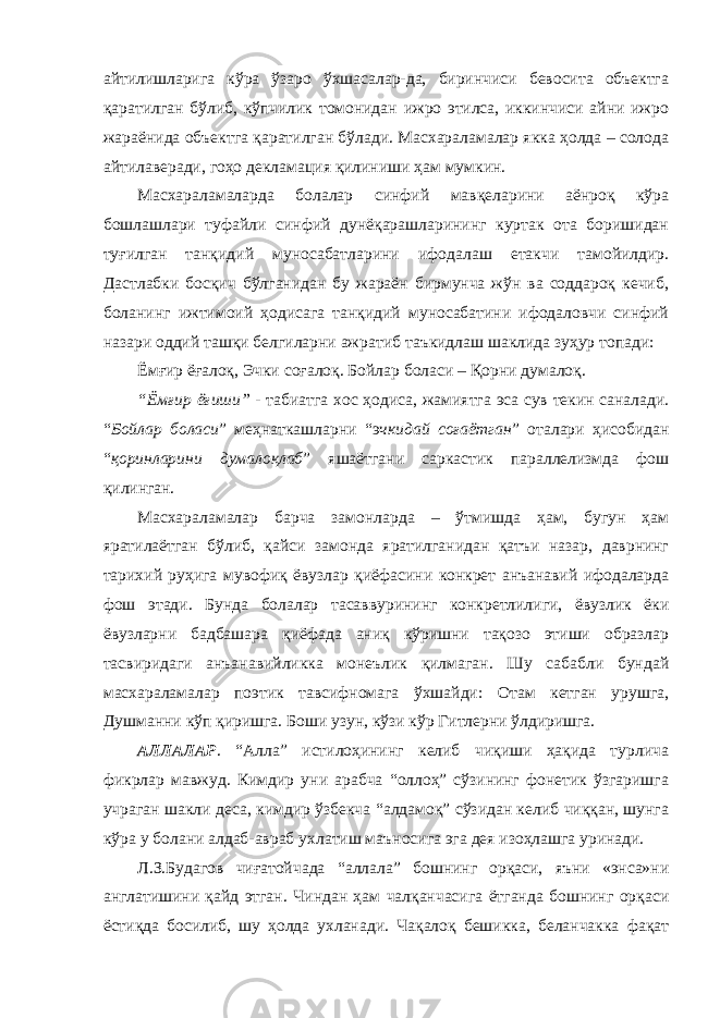 айтилишларига кўра ўзаро ўхшасалар-да, биринчиси бевосита объектга қаратилган бўлиб, кўпчилик томонидан ижро этилса, иккинчиси айни ижро жараёнида объектга қаратилган бўлади. Масхараламалар якка ҳолда – солода айтилаверади, гоҳо декламация қилиниши ҳам мумкин. Масхараламаларда болалар синфий мавқеларини аёнроқ кўра бошлашлари туфайли синфий дунёқарашларининг куртак ота боришидан туғилган танқидий муносабатларини ифодалаш етакчи тамойилдир. Дастлабки босқич бўлганидан бу жараён бирмунча жўн ва соддароқ кечиб, боланинг ижтимоий ҳодисага танқидий муносабатини ифодаловчи синфий назари оддий ташқи белгиларни ажратиб таъкидлаш шаклида зуҳур топади: Ёмғир ёғалоқ, Эчки соғалоқ. Бойлар боласи – Қорни думалоқ. “Ёмғир ёғиши” - табиатга хос ҳодиса, жамиятга эса сув текин саналади. “ Бойлар боласи ” меҳнаткашларни “э чкидай соғаётган ” оталари ҳисобидан “ қоринларини думалоқлаб ” яшаётгани саркастик параллелизмда фош қилинган. Масхараламалар барча замонларда – ўтмишда ҳам, бугун ҳам яратилаётган бўлиб, қайси замонда яратилганидан қатъи назар, даврнинг тарихий руҳига мувофиқ ёвузлар қиёфасини конкрет анъанавий ифодаларда фош этади. Бунда болалар тасаввурининг конкретлилиги, ёвузлик ёки ёвузларни бадбашара қиёфада аниқ кўришни тақозо этиши образлар тасвиридаги анъанавийликка монеълик қилмаган. Шу сабабли бундай масхараламалар поэтик тавсифномага ўхшайди: Отам кетган урушга, Душманни кўп қиришга. Боши узун, кўзи кўр Гитлерни ўлдиришга. АЛЛАЛАР . “Алла” истилоҳининг келиб чиқиши ҳақида турлича фикрлар мавжуд. Кимдир уни арабча “оллоҳ” сўзининг фонетик ўзгаришга учраган шакли деса, кимдир ўзбекча “алдамоқ” сўзидан келиб чиққан, шунга кўра у болани алдаб-авраб ухлатиш маъносига эга дея изоҳлашга уринади. Л.З.Будагов чиғатойчада “аллала” бошнинг орқаси, яъни «энса»ни англатишини қайд этган. Чиндан ҳам чалқанчасига ётганда бошнинг орқаси ёстиқда босилиб, шу ҳолда ухланади. Чақалоқ бешикка, беланчакка фақат 