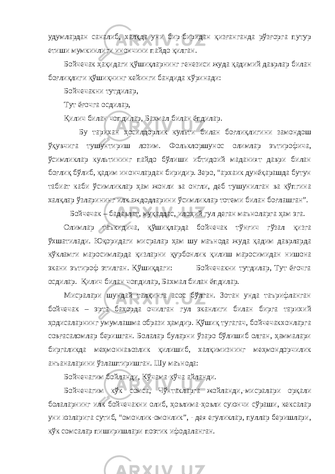 удумлардан саналиб, халқда уни бир-биридан қизғанганда рўзғорга путур етиши мумкинлиги инончини пайдо қилган. Бойчечак ҳақидаги қўшиқларнинг генезиси жуда қадимий даврлар билан боғлиқлиги қўшиқнинг кейинги бандида кўринади: Бойчечакни тутдилар, Тут ёғочга осдилар, Қилич билан чопдилар, Бахмал билан ёпдилар. Бу тарихан ҳосилдорлик культи билан боғлиқлигини замондош ўқувчига тушунтириш лозим. Фольклоршунос олимлар эътирофича, ўсимликлар культининг пайдо бўлиши ибтидоий маданият даври билан боғлиқ бўлиб, қадим инончлардан биридир. Зеро, “архаик дунёқарашда бутун табиат каби ўсимликлар ҳам жонли ва онгли, деб тушунилган ва кўпгина халқлар ўзларининг илк аждодларини ўсимликлар тотеми билан боғлашган”. Бойчечак – бадавлат, муқаддас, илоҳий гул деган маъноларга ҳам эга. Олимлар таъкидича, қўшиқларда бойчечак тўнғич гўзал қизга ўхшатилади. Юқоридаги мисралар ҳам шу маънода жуда қадим даврларда кўкламги маросимларда қизларни қурбонлик қилиш маросимидан нишона экани эътироф этилган. Қўшиқдаги: Бойчечакни тутдилар, Тут ёғочга осдилар. Қилич билан чопдилар, Бахмал билан ёпдилар. Мисралари шундай талқинга асос бўлган. Зотан унда таърифланган бойчечак – эрта баҳорда очилган гул эканлиги билан бирга тарихий ҳодисаларнинг умумлашма образи ҳамдир. Қўшиқ тугагач, бойчечакхонларга совғасаломлар беришган. Болалар буларни ўзаро бўлишиб олган, ҳаммалари биргаликда меҳмоннавозлик қилишиб, халқимизнинг меҳмондорчилик анъаналарини ўзлаштиришган. Шу маънода: Бойчечагим бойланди, Кўчама-кўча айланди. Бойчечагим кўк сомса, Чўнтакларга жойланди,-мисралари орқали болаларнинг илк бойчечакни олиб, ҳовлима-ҳовли суюнчи сўраши, кексалар уни юзларига сутиб, “омонлик-омонлик”, - дея егуликлар, пуллар беришлари, кўк сомсалар пиширишлари поэтик ифодаланган. 