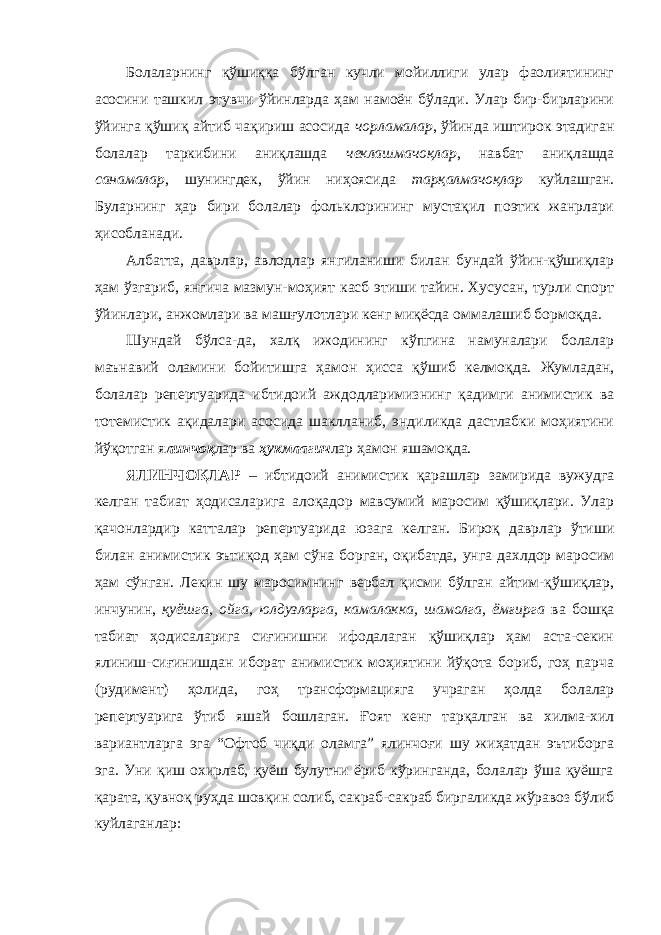 Болаларнинг қўшиққа бўлган кучли мойиллиги улар фаолиятининг асосини ташкил этувчи ўйинларда ҳам намоён бўлади. Улар бир-бирларини ўйинга қўшиқ айтиб чақириш асосида чорламалар , ўйинда иштирок этадиган болалар таркибини аниқлашда чеклашмачоқлар , навбат аниқлашда санамалар , шунингдек, ўйин ниҳоясида тарқалмачоқлар куйлашган. Буларнинг ҳар бири болалар фольклорининг мустақил поэтик жанрлари ҳисобланади. Албатта, даврлар, авлодлар янгиланиши билан бундай ўйин-қўшиқлар ҳам ўзгариб, янгича мазмун-моҳият касб этиши тайин. Хусусан, турли спорт ўйинлари, анжомлари ва машғулотлари кенг миқёсда оммалашиб бормоқда. Шундай бўлса-да, халқ ижодининг кўпгина намуналари болалар маънавий оламини бойитишга ҳамон ҳисса қўшиб келмоқда. Жумладан, болалар репертуарида ибтидоий аждодларимизнинг қадимги анимистик ва тотемистик ақидалари асосида шаклланиб, эндиликда дастлабки моҳиятини йўқотган я линчоқ лар ва ҳукмлагич лар ҳамон яшамоқда. ЯЛИНЧОҚЛАР – ибтидоий анимистик қарашлар замирида вужудга келган табиат ҳодисаларига алоқадор мавсумий маросим қўшиқлари. Улар қачонлардир катталар репертуарида юзага келган. Бироқ даврлар ўтиши билан анимистик эътиқод ҳам сўна борган, оқибатда, унга дахлдор маросим ҳам сўнган. Лекин шу маросимнинг вербал қисми бўлган айтим-қўшиқлар, инчунин, қуёшга, ойга, юлдузларга, камалакка, шамолга, ёмғирга ва бошқа табиат ҳодисаларига сиғинишни ифодалаган қўшиқлар ҳам аста-секин ялиниш-сиғинишдан иборат анимистик моҳиятини йўқота бориб, гоҳ парча (рудимент) ҳолида, гоҳ трансформацияга учраган ҳолда болалар репертуарига ўтиб яшай бошлаган. Ғоят кенг тарқалган ва хилма-хил вариантларга эга “Офтоб чиқди оламга” ялинчоғи шу жиҳатдан эътиборга эга. Уни қиш охирлаб, қуёш булутни ёриб кўринганда, болалар ўша қуёшга қарата, қувноқ руҳда шовқин солиб, сакраб-сакраб биргаликда жўравоз бўлиб куйлаганлар: 