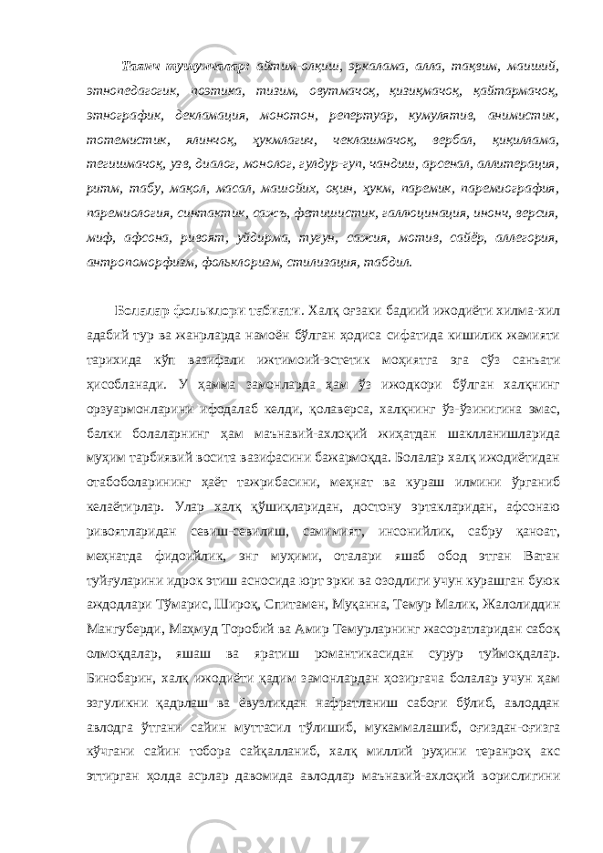  Таянч тушунчалар: айтим-олқиш, эркалама, алла, тақвим, маиший, этнопедагогик, поэтика, тизим, овутмачоқ, қизиқмачоқ, қайтармачоқ, этнографик, декламация, монотон, репертуар, кумулятив, анимистик, тотемистик, ялинчоқ, ҳукмлагич, чеклашмачоқ, вербал, қиқиллама, тегишмачоқ, узв, диалог, монолог, гулдур-гуп, чандиш, арсенал, аллитерация, ритм, табу, мақол, масал, машойих, оқин, ҳукм, паремик, паремиография, паремиология, синтактик, сажъ, фетишистик, галлюцинация, инонч, версия, миф, афсона, ривоят, уйдирма, тугун, сажия, мотив, сайёр, аллегория, антропоморфизм, фольклоризм, стилизация, табдил. Болалар фольклори табиати . Халқ оғзаки бадиий ижодиёти хилма-хил адабий тур ва жанрларда намоён бўлган ҳодиса сифатида кишилик жамияти тарихида кўп вазифали ижтимоий-эстетик моҳиятга эга сўз санъати ҳисобланади. У ҳамма замонларда ҳам ўз ижодкори бўлган халқнинг орзуармонларини ифодалаб келди, қолаверса, халқнинг ўз-ўзинигина эмас, балки болаларнинг ҳам маънавий-ахлоқий жиҳатдан шаклланишларида муҳим тарбиявий восита вазифасини бажармоқда. Болалар халқ ижодиётидан отабоболарининг ҳаёт тажрибасини, меҳнат ва кураш илмини ўрганиб келаётирлар. Улар халқ қўшиқларидан, достону эртакларидан, афсонаю ривоятларидан севиш-севилиш, самимият, инсонийлик, сабру қаноат, меҳнатда фидоийлик, энг муҳими, оталари яшаб обод этган Ватан туйғуларини идрок этиш асносида юрт эрки ва озодлиги учун курашган буюк аждодлари Тўмарис, Широқ, Спитамен, Муқанна, Темур Малик, Жалолиддин Мангуберди, Маҳмуд Торобий ва Амир Темурларнинг жасоратларидан сабоқ олмоқдалар, яшаш ва яратиш романтикасидан сурур туймоқдалар. Бинобарин, халқ ижодиёти қадим замонлардан ҳозиргача болалар учун ҳам эзгуликни қадрлаш ва ёвузликдан нафратланиш сабоғи бўлиб, авлоддан авлодга ўтгани сайин муттасил тўлишиб, мукаммалашиб, оғиздан-оғизга кўчгани сайин тобора сайқалланиб, халқ миллий руҳини теранроқ акс эттирган ҳолда асрлар давомида авлодлар маънавий-ахлоқий ворислигини 