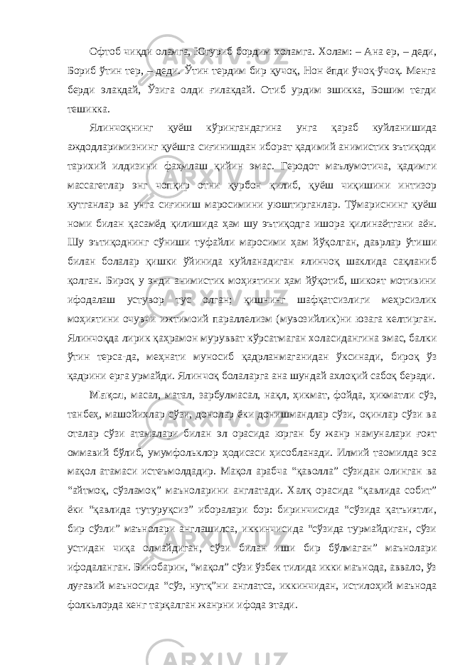 Офтоб чиқди оламга, Югуриб бордим холамга. Холам: – Ана ер, – деди, Бориб ўтин тер, – деди. Ўтин тердим бир қучоқ, Нон ёпди ўчоқ-ўчоқ. Менга берди элакдай, Ўзига олди ғилакдай. Отиб урдим эшикка, Бошим тегди тешикка. Ялинчоқнинг қуёш кўрингандагина унга қараб куйланишида аждодларимизнинг қуёшга сиғинишдан иборат қадимий анимистик эътиқоди тарихий илдизини фаҳмлаш қийин эмас. Геродот маълумотича, қадимги массагетлар энг чопқир отни қурбон қилиб, қуёш чиқишини интизор кутганлар ва унга сиғиниш маросимини уюштирганлар. Тўмариснинг қуёш номи билан қасамёд қилишида ҳам шу эътиқодга ишора қилинаётгани аён. Шу эътиқоднинг сўниши туфайли маросими ҳам йўқолган, даврлар ўтиши билан болалар қишки ўйинида куйланадиган ялинчоқ шаклида сақланиб қолган. Бироқ у энди анимистик моҳиятини ҳам йўқотиб, шикоят мотивини ифодалаш устувор тус олган; қишнинг шафқатсизлиги меҳрсизлик моҳиятини очувчи ижтимоий параллелизм (мувозийлик)ни юзага келтирган. Ялинчоқда лирик қаҳрамон мурувват кўрсатмаган холасидангина эмас, балки ўтин терса-да, меҳнати муносиб қадрланмаганидан ўксинади, бироқ ўз қадрини ерга урмайди. Ялинчоқ болаларга ана шундай ахлоқий сабоқ беради. Мақол , масал, матал, зарбулмасал, нақл, ҳикмат, фойда, ҳикматли сўз, танбеҳ, машойихлар сўзи, донолар ёки донишмандлар сўзи, оқинлар сўзи ва оталар сўзи атамалари билан эл орасида юрган бу жанр намуналари ғоят оммавий бўлиб, умумфольклор ҳодисаси ҳисобланади. Илмий таомилда эса мақол атамаси истеъмолдадир. Мақол арабча “қаволла” сўзидан олинган ва “айтмоқ, сўзламоқ” маъноларини англатади. Халқ орасида “қавлида собит” ёки “қавлида тутуруқсиз” иборалари бор: биринчисида “сўзида қатъиятли, бир сўзли” маънолари англашилса, иккинчисида “сўзида турмайдиган, сўзи устидан чиқа олмайдиган, сўзи билан иши бир бўлмаган” маънолари ифодаланган. Бинобарин, “мақол” сўзи ўзбек тилида икки маънода, аввало, ўз луғавий маъносида “сўз, нутқ”ни англатса, иккинчидан, истилоҳий маънода фолкьлорда кенг тарқалган жанрни ифода этади. 