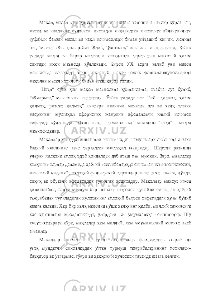 Мақол, масал ва нақл жанрларининг юзага келишига таъсир кўрсатган, масал ва нақлнинг хулосаси, қиссадан чиқарилган ҳиссасига айланганлиги туфайли баъзан масал ва нақл истилоҳлари билан уйқашиб кетган. Аслида эса, “масал” сўзи ҳам арабча бўлиб, “ўхшамоқ” маъносини англатса-да, ўзбек тилида мақол ва бирор мақсадни изоҳлашга қаратилган мажозий ҳикоя сингари икки маънода қўлланади. Бироқ ХХ асрга келиб уни мақол маъносида истифода этиш чекланиб, фақат тожик фольклоршунослигида мақолни масал истилоҳи билан аташ қарор топди. “Нақл” сўзи ҳам мақол маъносида қўлланса-да, арабча сўз бўлиб, “кўчирмоқ” маъносини англатади. Ўзбек тилида эса “баён қилмоқ, ҳикоя қилмоқ, ривоят қилмоқ” сингари иккинчи маънога эга ва халқ оғзаки насрининг мустақил афористик жанрини ифодаловчи илмий истилоҳ сифатида қўлланади. “Яхши нақл – томири ақл” мақолида “нақл” – мақол маъносидадир. Мақоллар халқ донишмандлигининг нодир намуналари сифатида оғзаки бадиий ижоднинг кенг тарқалган мустақил жанридир. Шартли равишда уларни халқона ахлоқ-одоб қоидалари деб аташ ҳам мумкин. Зеро, мақоллар халқнинг асрлар давомида ҳаётий тажрибаларида синалган ижтимоийсиёсий, маънавий-маданий, ахлоқий-фалсафавий қарашларининг ғоят ихчам, лўнда, сиқиқ ва образли ифодасидан туғилган ҳодисадир. Мақоллар махсус ижод қилинмайди, балки маълум бир шароит тақозоси туфайли синалган ҳаётий тажрибадан туғиладиган хулосанинг ахлоқий баҳоси сифатидаги ҳукм бўлиб юзага келади. Ҳар бир халқ мақолида ўша халқнинг қалби, миллий сажиясига хос қарашлари ифодаланса-да, улардаги ғоя умумхалққа тегишлидир. Шу хусусиятларига кўра, мақоллар ҳам миллий, ҳам умуминсоний моҳият касб этганлар. Мақоллар инсонларнинг турли соҳалардаги фаолиятлари жараёнида узоқ муддатли синовлардан ўтган турмуш тажрибаларининг ҳосиласи– барқарор ва ўзгармас, тўғри ва ҳаққоний хулосаси тарзида юзага келган. 