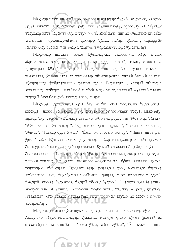 Мақоллар ҳам шеърий, ҳам насрий шаклларда бўлиб, на лирик, на эпик турга мансуб. Шу сабабли улар ҳам топишмоқлар, иримлар ва образли иборалар каби паремик турга киритилиб, ёзиб олиниши ва тўпланиб китобат қилиниши паремиография га дахлдор бўлса, пайдо бўлиши, тараққиёт тамойиллари ва қонуниятлари, бадиияти паремиология да ўрганилади. Мақоллар шаклан ихчам бўлсалар-да, бадииятига кўра юксак образлиликка эгадирлар. Уларда фикр содда, табиий, равон, силлиқ ва тушунарли бўлиб, таъсирчан ифодаланиши эҳтиёжи турли нарсалар, ҳайвонлар, ўсимликлар ва ҳодисалар образларидан ғоявий-бадиий ниятни ифодалашда фойдаланишни тақозо этган. Натижада, тимсолий образлар воситасида ҳаётдаги ижобий ё салбий воқеаларга, инсоний муносабатларга ахлоқий баҳо берилиб, ҳукмлар чиқарилган. Мақоллар тузилишига кўра, бир ва бир неча синтактик бутунликлар асосида ташкил топгандир. Бир синтактик бутунликдан иборат мақоллар, одатда бир қисмли мақоллар саналиб, кўпинча дарак гап йўсинида бўлади: “Аёл тилини аёл билади”, “Арғимчига қил – қувват”, “Ватанни сотган эр бўлмас”, “Гавҳар ерда ётмас”, “Ёмон ит эгасини қопар”, “Ишни ишчандан ўрган” каби. Кўп синтактик бутунликдан иборат мақоллар эса кўп қисмли ёки мураккаб мақоллар деб юритилади. Бундай мақоллар бир-бирига ўхшаш ёки зид фикрлар баёнидан иборат бўлади. Аксарият мақоллар икки қисмдан ташкил топган; бир қисми тасвирий моҳиятга эга бўлса, иккинчи қисми хулосадан иборатдир: “Айтмас ерда тилингни тий, меҳмонга борсанг нафсингни тий”, “Булбулнинг сайраши гулдир, меҳр хазинаси тилдир”, “Буғдой нонинг бўлмасин, буғдой сўзинг бўлсин”, “Ёлқитса ҳам ёғ яхши, ёндирса ҳам ёз яхши”, “Ишониш билан касал бўлсанг – умид қилсанг, тузаласан” каби юзлаб мақолларда иккинчи қисм зарбли ва асосий ўгитни ифодалайди. Мақоллар жонли сўзлашув тилида яратилган ва шу тахлитда сўзланади. Аксарияти тўғри маъноларда қўлланса, маълум қисми кўчма (рамзий ва мажозий) маъно ташийди: “Аввал ўйла, кейин сўйла”, “Ёш келса – ишга, 