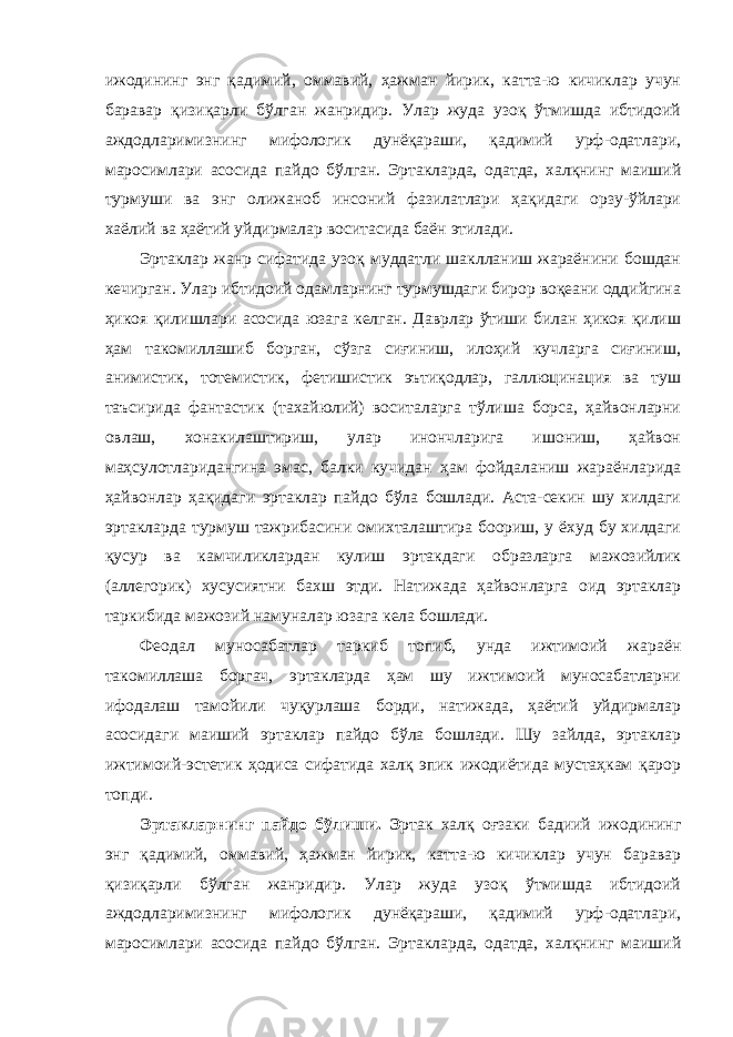 ижодининг энг қадимий, оммавий, ҳажман йирик, катта-ю кичиклар учун баравар қизиқарли бўлган жанридир. Улар жуда узоқ ўтмишда ибтидоий аждодларимизнинг мифологик дунёқараши, қадимий урф-одатлари, маросимлари асосида пайдо бўлган. Эртакларда, одатда, халқнинг маиший турмуши ва энг олижаноб инсоний фазилатлари ҳақидаги орзу-ўйлари хаёлий ва ҳаётий уйдирмалар воситасида баён этилади. Эртаклар жанр сифатида узоқ муддатли шаклланиш жараёнини бошдан кечирган. Улар ибтидоий одамларнинг турмушдаги бирор воқеани оддийгина ҳикоя қилишлари асосида юзага келган. Даврлар ўтиши билан ҳикоя қилиш ҳам такомиллашиб борган, сўзга сиғиниш, илоҳий кучларга сиғиниш, анимистик, тотемистик, фетишистик эътиқодлар, галлюцинация ва туш таъсирида фантастик (тахайюлий) воситаларга тўлиша борса, ҳайвонларни овлаш, хонакилаштириш, улар инончларига ишониш, ҳайвон маҳсулотларидангина эмас, балки кучидан ҳам фойдаланиш жараёнларида ҳайвонлар ҳақидаги эртаклар пайдо бўла бошлади. Аста-секин шу хилдаги эртакларда турмуш тажрибасини омихталаштира боориш, у ёхуд бу хилдаги қусур ва камчиликлардан кулиш эртакдаги образларга мажозийлик (аллегорик) хусусиятни бахш этди. Натижада ҳайвонларга оид эртаклар таркибида мажозий намуналар юзага кела бошлади. Феодал муносабатлар таркиб топиб, унда ижтимоий жараён такомиллаша боргач, эртакларда ҳам шу ижтимоий муносабатларни ифодалаш тамойили чуқурлаша борди, натижада, ҳаётий уйдирмалар асосидаги маиший эртаклар пайдо бўла бошлади. Шу зайлда, эртаклар ижтимоий-эстетик ҳодиса сифатида халқ эпик ижодиётида мустаҳкам қарор топди. Эртакларнинг пайдо бўлиши. Э ртак халқ оғзаки бадиий ижодининг энг қадимий, оммавий, ҳажман йирик, катта-ю кичиклар учун баравар қизиқарли бўлган жанридир. Улар жуда узоқ ўтмишда ибтидоий аждодларимизнинг мифологик дунёқараши, қадимий урф-одатлари, маросимлари асосида пайдо бўлган. Эртакларда, одатда, халқнинг маиший 