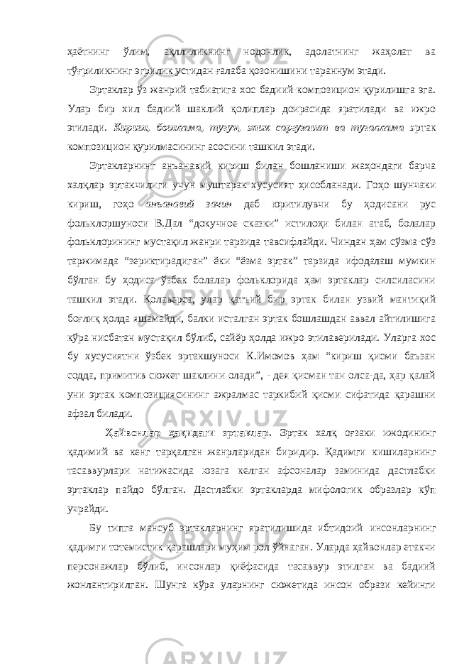 ҳаётнинг ўлим, ақллиликнинг нодонлик, адолатнинг жаҳолат ва тўғриликнинг эгрилик устидан ғалаба қозонишини тараннум этади. Эртаклар ўз жанрий табиатига хос бадиий-композицион қурилишга эга. Улар бир хил бадиий шаклий қолиплар доирасида яратилади ва ижро этилади. Кириш, бошлама, тугун, эпик саргузашт ва тугаллама э ртак композицион қурилмасининг асосини ташкил этади. Эртакларнинг анъанавий кириш билан бошланиши жаҳондаги барча халқлар эртакчилиги учун муштарак хусусият ҳисобланади. Гоҳо шунчаки кириш, гоҳо анъанавий зачин деб юритилувчи бу ҳодисани рус фольклоршуноси В.Дал “докучное сказки” истилоҳи билан атаб, болалар фольклорининг мустақил жанри тарзида тавсифлайди. Чиндан ҳам сўзма-сўз таржимада “зериктирадиган” ёки “ёзма эртак” тарзида ифодалаш мумкин бўлган бу ҳодиса ўзбек болалар фольклорида ҳам эртаклар силсиласини ташкил этади. Қолаверса, улар қатъий бир эртак билан узвий мантиқий боғлиқ ҳолда яшамайди, балки исталган эртак бошлашдан аввал айтилишига кўра нисбатан мустақил бўлиб, сайёр ҳолда ижро этилаверилади. Уларга хос бу хусусиятни ўзбек эртакшуноси К.Имомов ҳам “кириш қисми баъзан содда, примитив сюжет шаклини олади”, - дея қисман тан олса-да, ҳар қалай уни эртак композициясининг ажралмас таркибий қисми сифатида қарашни афзал билади. Ҳайвонлар ҳақидаги эртаклар. Э ртак халқ оғзаки ижодининг қадимий ва кенг тарқалган жанрларидан биридир. Қадимги кишиларнинг тасаввурлари натижасида юзага келган афсоналар заминида дастлабки эртаклар пайдо бўлган. Дастлабки эртакларда мифологик образлар кўп учрайди. Бу типга мансуб эртакларнинг яратилишида ибтидоий инсонларнинг қадимги тотемистик қарашлари муҳим рол ўйнаган. Уларда ҳайвонлар етакчи персонажлар бўлиб, инсонлар қиёфасида тасаввур этилган ва бадиий жонлантирилган. Шунга кўра уларнинг сюжетида инсон образи кейинги 