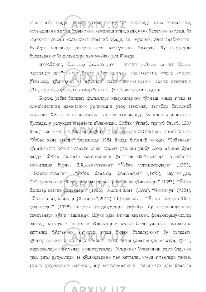 таъминлаб келди, жамоа ижоди намунаси сифатида халқ заковатини, истеъдодини ва тил бойлигини намойиш этди, халқ учун ўзлигини англаш, ўз тарихини севиш воситасига айланиб қолди, энг муҳими, ёзма адабиётнинг бунёдга келишида генетик асос вазифасини бажарди. Бу силсилада болаларнинг ўз фольклори ҳам муайян рол ўйнади. Бинобарин, болалар фольклори – кичкинтойлар олами билан катталар дунёсининг ўзаро уйғунлашуви натижасида юзага келган ўйинлар, қўшиқлар ва мусиқий поэтик жанрларнинг яхлит тизимига айланган халқ оғзаки ижодиётининг ўзига хос тармоғидир. Бироқ, ўзбек болалар фольклори намуналарини тўплаш, нашр этиш ва илмий-эстетик қимматини ўрганишга узоқ замонлар эътибор берилмай келинди. ХХ асрнинг дастлабки чораги охирларида бу ишга киришилган бўлсада, у узлуксиз жараёнга айланмади. Элбек тўплаб, тартиб бериб, 1937 йилда чоп эттирган “Болалар қўшиғи” тўпламидан О.Сафаров тартиб берган “Ўзбек халқ ижоди” сериясида 1984 йилда босилиб чиққан “Бойчечак” тўпламигача кечган салкам ярим асрлик узилиш ушбу фикр далили бўла олади. Ўзбек болалар фольклорини ўрганиш 60-йиллардан эътиборан изчиллаша борди. З.Ҳусаинованинг “Ўзбек топишмоқлари” (1966), Ғ.Жаҳонгировнинг “Ўзбек болалар фольклори” (1975), шунингдек, О.Сафаровнинг “Болаларни эркаловчи ўзбек халқ қўшиқлари” (1983), “Ўзбек болалар поэтик фольклори” (1985), “Алла-ё алла” (1999), “Читтигул” (2004), “Ўзбек халқ болалар ўйинлари”(2012) Ш.Галиевнинг “Ўзбек болалар ўйин фольклори” (1998) сингари тадқиқотлари туфайли бу изланишларнинг самаралари кўзга ташланди. Шуни ҳам айтиш керакки, фольклоршунослар орасида мавсум ва маросим қўшиқларига муносабатда уларнинг ижодкори катталар бўлганини эътироф этиш билан болаларнинг бу соҳадаги қўшиқчилигини ё чеклаш, ё тамоман инкор этиш ҳоллари ҳам мавжуд. Тўғри, маросимларни катталар уюштирганлар. Уларнинг ўтказилиш тартибларини ҳам, расм-русумлари ва қўшиқларини ҳам катталар ижод этганлари тайин. Лекин унутмаслик лозимки, шу маросимларнинг бирортаси ҳам болалар 