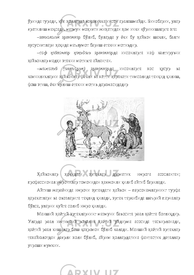 ўринда туради, кўп ҳолларда воқеликка инсон аралашмайди. Бинобарин, улар яратилиш мақсади, мазмун-моҳияти жиҳатидан ҳам ички кўринишларга эга: – этиологик эртаклар бўлиб , буларда у ёки бу ҳайвон шакли, белги хусусиятлари ҳақида маълумот бериш етакчи мотивдир. – соф ҳайвонлар ҳақидаги эртаклар да инсонларга наф келтирувчи ҳайвонлар мадҳи этакчи мотивга айланган. – мажозий (аллегорик) эртаклар да инсонларга хос қусур ва камчиликларни ҳайвонлар феъли ва хатти-ҳаракати тимсолида танқид қилиш, фош этиш, ёки кулиш етакчи мотив даражасидадир Ҳайвонлар ҳақидаги эртаклар драматик ижрога асосланган; профессионал ижрочилар томонидан ҳаяжонли қилиб айтиб берилади. Айтиш жараёнида ижрочи эртакдаги ҳайвон – персонажларнинг турфа ҳаракатлари ва овозларига тақлид қилади, эртак таркибида шеърий парчалар бўлса, уларни куйга солиб ижро қилади. Маиший-ҳаётий эртакларнинг мазмуни бевосита реал ҳаётга боғлиқдир. Уларда реал ижтимоий воқелик ҳаётий уйдирма асосида тасвирланади, ҳаётий реал кишилар бош қаҳрамон бўлиб келади. Маиший-ҳаётий эртаклар тахайюлотдан деярли холи бўлиб, айрим ҳоллардагина фантастик деталлар учраши мумкин. 