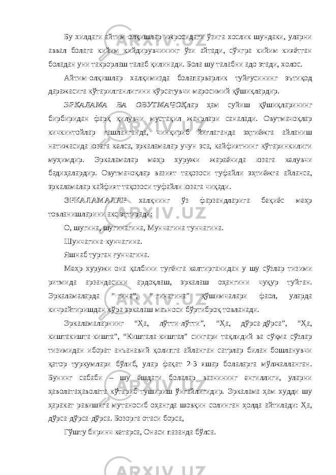 Бу хилдаги айтим-олқишлар ижросидаги ўзига хослик шундаки, уларни аввал болага кийим кийдирувчининг ўзи айтади, сўнгра кийим кияётган боладан уни такрорлаш талаб қилинади. Бола шу талабни адо этади, холос. Айтим-олқишлар халқимизда болапарварлик туйғусининг эътиқод даражасига кўтарилганлигини кўрсатувчи маросимий қўшиқлардир. ЭРКАЛАМА ВА ОВУТМАЧОҚ лар ҳам суйиш қўшиқларининг бирбиридан фарқ қилувчи мустақил жанрлари саналади. Овутмачоқлар кичкинтойлар ғашланганда, чинқириб йиғлаганда эҳтиёжга айланиш натижасида юзага келса, эркаламалар учун эса, кайфиятнинг кўтаринкилиги муҳимдир. Эркаламалар меҳр хуружи жараёнида юзага келувчи бадиҳалардир. Овутмачоқлар вазият тақозоси туфайли эҳтиёжга айланса, эркаламалар кайфият тақозоси туфайли юзага чиқади. ЭРКАЛАМАЛАР халқнинг ўз фарзандларига беқиёс меҳр товланишларини акс эттиради: О, шугина, шугинагина, Мунчагина тунчагина. Шунчагина-кунчагина. Яшнаб турган ғунчагина. Меҳр хуружи она қалбини туғёнга келтирганидан у шу сўзлар тизими ритмида арзандасини ардоқлаш, эркалаш оҳангини чуқур туйган. Эркаламаларда “-гина”, “-гинагина” қўшимчалари фаол, уларда кичрайтиришдан кўра эркалаш маъноси бўртиброқ товланади. Эркаламаларнинг “Ҳа, лўтти-лўтти”, “Ҳа, дўрса-дўрса”, “Ҳа, киштакишта-кишта”, “Киштала-киштал” сингари тақлидий ва сўқма сўзлар тизимидан иборат анъанавий қолипга айланган сатрлар билан бошланувчи қатор туркумлари бўлиб, улар фақат 2-3 яшар болаларга мўлжалланган. Бунинг сабаби – шу ёшдаги болалар вазнининг енгиллиги, уларни ҳаволатаҳаволата кўтариб тушириш ўнғайлигидир. Эркалама ҳам худди шу ҳаракат равишига мутаносиб оҳангда шовқин солинган ҳолда айтилади: Ҳа, дўрса-дўрса-дўрса. Бозорга отаси борса, Гўшту биринч кетарса, Онаси пазанда бўлса. 