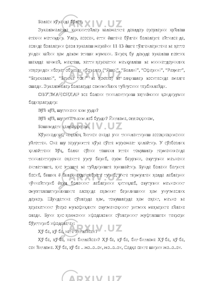 Боласи хўранда бўлса. Эркаламаларда кичкинтойлар келажагига дахлдор орзуларни куйлаш етакчи мотивдир. Улар, асосан, етти ёшгача бўлган болаларга айтилса-да, аслида болаларни фаол эркалаш жараёни 11-13-ёшга тўлганларигача ва ҳатто ундан кейин ҳам давом этиши мумкин. Бироқ бу даврда эркалаш поэтик шаклда кечмай, мақташ, хатти-ҳаракатни маъқуллаш ва миннатдорчилик изҳоридан иборат образли иборалар (“Яша!”, “Балли!”, “Офарин!”, “Раҳмат”, “Баракалла!”, “Барака топ!” ва ҳоказо) ва олқишлар воситасида амалга ошади. Эркаламалар болаларда самимийлик туйғусини тарбиялайди. ОВУТМАЧОҚЛАР эса болани тинчлантириш эҳтиёжини қондирувчи бадиҳалардир: Вўй-вўй, шугинани ким урди? Вўй-вўй, шугинага ким лаб бурди? Йиғлама, оппоққинам, Бошимдаги қалпоққинам! Кўринадики, чақалоқ йиғиси онада уни тинчлантириш ассоциациясини уйғотган. Она шу заруриятга кўра сўзга мурожаат қилаётир. У сўзбозлик қилаётгани йўқ, балки сўзни ташкил этган товушлар гармониясида тинчлантирувчи оҳангга урғу бериб, ором берувчи, овутувчи маънони англатишга, ҳис этишга ва туйдиришга эришаётир. Бунда болани бағрига босиб, бешик ё беланчакда тебрата туриб, унга термулган ҳолда лабларни чўччайтириб ёхуд боланинг лабларини қитиқлаб, овутувчи маънонинг омухталаштирилишига алоҳида аҳамият берилишини ҳам унутмаслик даркор. Шундагина сўзларда ҳам, товушларда ҳам оҳанг, маъно ва ҳаракатнинг ўзаро мувофиқлиги овутмачоқнинг ритмик меҳварига айлана олади. Буни ҳис-ҳаяжонни ифодаловчи сўзларнинг жуфтлашган такрори бўрттириб ифодалаган: Ҳў-ба, ҳў-ба, нега йиғлайсан? Ҳў-ба, ҳў-ба, нега биғлайсан? Ҳў-ба, ҳў-ба, биғ-биғлама Ҳў-ба, ҳў-ба, сан йиғлама. Ҳў-ба, ҳў-ба .. жо..о..он, жо..о..он, Садқа сенга ширин жо..о..он. 