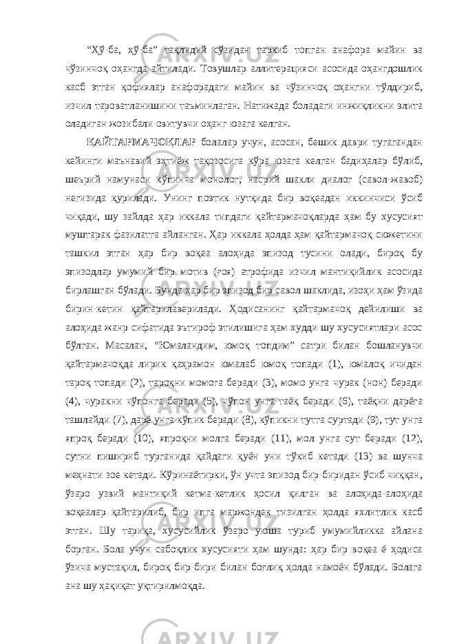 “Ҳў-ба, ҳў-ба” тақлидий сўзидан таркиб топган анафора майин ва чўзинчоқ оҳангда айтилади. Товушлар аллитерацияси асосида оҳангдошлик касб этган қофиялар анафорадаги майин ва чўзинчоқ оҳангни тўлдириб, изчил тароватланишини таъминлаган. Натижада боладаги инжиқликни элита оладиган жозибали овитувчи оҳанг юзага келган. ҚАЙТАРМАЧОҚЛАР болалар учун, асосан, бешик даври тугагандан кейинги маънавий эҳтиёж тақозосига кўра юзага келган бадиҳалар бўлиб, шеърий намунаси кўпинча монолог, насрий шакли диалог (савол-жавоб) негизида қурилади. Унинг поэтик нутқида бир воқеадан иккинчиси ўсиб чиқади, шу зайлда ҳар иккала типдаги қайтармачоқларда ҳам бу хусусият муштарак фазилатга айланган. Ҳар иккала ҳолда ҳам қайтармачоқ сюжетини ташкил этган ҳар бир воқеа алоҳида эпизод тусини олади, бироқ бу эпизодлар умумий бир мотив (ғоя) атрофида изчил мантиқийлик асосида бирлашган бўлади. Бунда ҳар бир эпизод бир савол шаклида, изоҳи ҳам ўзида бирин-кетин қайтарилаверилади. Ҳодисанинг қайтармачоқ дейилиши ва алоҳида жанр сифатида эътироф этилишига ҳам худди шу хусусиятлари асос бўлган. Масалан, “Юмаландим, юмоқ топдим” сатри билан бошланувчи қайтармачоқда лирик қаҳрамон юмалаб юмоқ топади (1), юмалоқ ичидан тароқ топади (2), тароқни момога беради (3), момо унга чурак (нон) беради (4), чуракни чўпонга беради (5), чўпон унга таёқ беради (6), таёқни дарёга ташлайди (7), дарё унга кўпик беради (8), кўпикни тутга суртади (9), тут унга япроқ беради (10), япроқни молга беради (11), мол унга сут беради (12), сутни пишириб турганида қайдаги қуён уни тўкиб кетади (13) ва шунча меҳнати зое кетади. Кўринаётирки, ўн учта эпизод бир-биридан ўсиб чиққан, ўзаро узвий мантиқий кетма-кетлик ҳосил қилган ва алоҳида-алоҳида воқеалар қайтарилиб, бир ипга маржондек тизилган ҳолда яхлитлик касб этган. Шу тариқа, хусусийлик ўзаро уюша туриб умумийликка айлана борган. Бола учун сабоқлик хусусияти ҳам шунда: ҳар бир воқеа ё ҳодиса ўзича мустақил, бироқ бир-бири билан боғлиқ ҳолда намоён бўлади. Болага ана шу ҳақиқат уқтирилмоқда. 