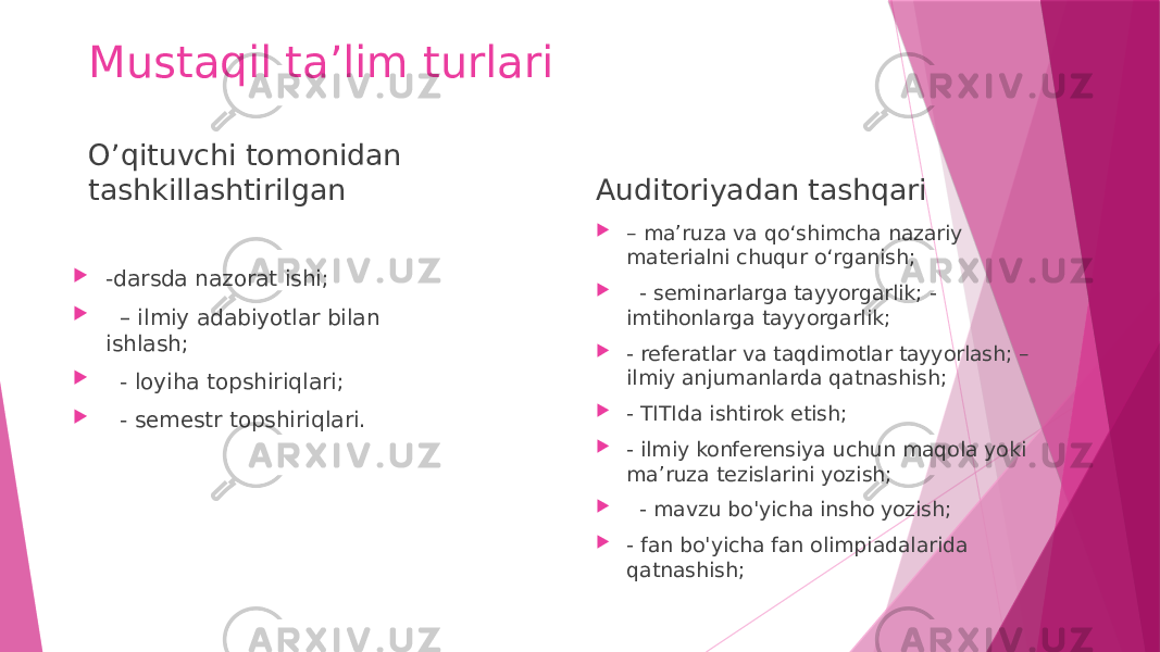 Mustaqil ta’lim turlari O’qituvchi tomonidan tashkillashtirilgan  -darsda nazorat ishi;  – ilmiy adabiyotlar bilan ishlash;  - loyiha topshiriqlari;  - semestr topshiriqlari. Auditoriyadan tashqari  – ma’ruza va qo‘shimcha nazariy materialni chuqur o‘rganish;  - seminarlarga tayyorgarlik; - imtihonlarga tayyorgarlik;  - referatlar va taqdimotlar tayyorlash; – ilmiy anjumanlarda qatnashish;  - TITIda ishtirok etish;  - ilmiy konferensiya uchun maqola yoki ma’ruza tezislarini yozish;  - mavzu bo&#39;yicha insho yozish;  - fan bo&#39;yicha fan olimpiadalarida qatnashish; 