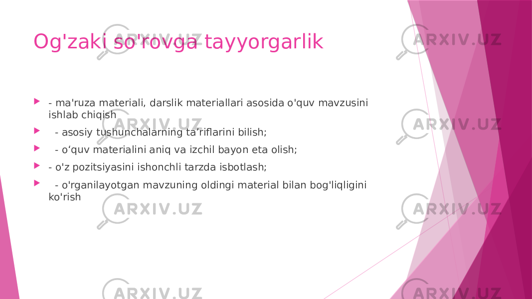 Og&#39;zaki so&#39;rovga tayyorgarlik  - ma&#39;ruza materiali, darslik materiallari asosida o&#39;quv mavzusini ishlab chiqish  - asosiy tushunchalarning ta’riflarini bilish;  - o‘quv materialini aniq va izchil bayon eta olish;  - o&#39;z pozitsiyasini ishonchli tarzda isbotlash;  - o&#39;rganilayotgan mavzuning oldingi material bilan bog&#39;liqligini ko&#39;rish 