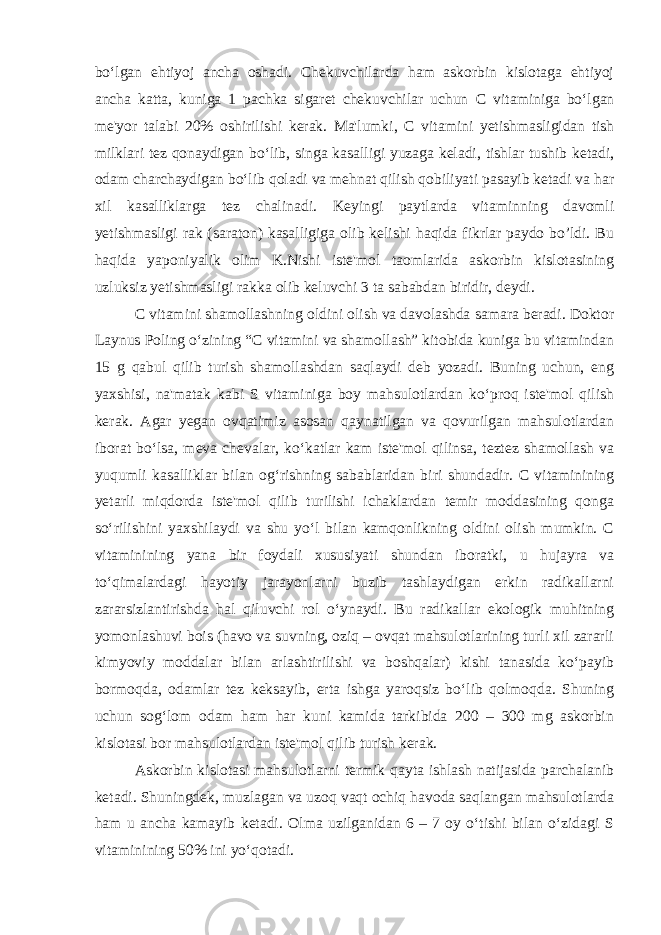 bo‘lgan ehtiyoj ancha oshadi. Chekuvchilarda ham askorbin kislotaga ehtiyoj ancha katta, kuniga 1 pachka sigaret chekuvchilar uchun C vitaminiga bo‘lgan me&#39;yor talabi 20% oshirilishi kerak. Ma&#39;lumki, C vitamini yetishmasligidan tish milklari tez qonaydigan bo‘lib, singa kasalligi yuzaga keladi, tishlar tushib ketadi, odam charchaydigan bo‘lib qoladi va mehnat qilish qobiliyati pasayib ketadi va har xil kasalliklarga tez chalinadi. Keyingi paytlarda vitaminning davomli yetishmasligi rak (saraton) kasalligiga olib kelishi haqida fikrlar paydo bo’ldi. Bu haqida yaponiyalik olim K.Nishi iste&#39;mol taomlarida askorbin kislotasining uzluksiz yetishmasligi rakka olib keluvchi 3 ta sababdan biridir, deydi. C vitamini shamollashning oldini olish va davolashda samara beradi. Doktor Laynus Poling o‘zining “C vitamini va shamollash” kitobida kuniga bu vitamindan 15 g qabul qilib turish shamollashdan saqlaydi deb yozadi. Buning uchun, eng yaxshisi, na&#39;matak kabi S vitaminiga boy mahsulotlardan ko‘proq iste&#39;mol qilish kerak. Agar yegan ovqatimiz asosan qaynatilgan va qovurilgan mahsulotlardan iborat bo‘lsa, meva chevalar, ko‘katlar kam iste&#39;mol qilinsa, teztez shamollash va yuqumli kasalliklar bilan og‘rishning sabablaridan biri shundadir. C vitaminining yetarli miqdorda iste&#39;mol qilib turilishi ichaklardan temir moddasining qonga so‘rilishini yaxshilaydi va shu yo‘l bilan kamqonlikning oldini olish mumkin. C vitaminining yana bir foydali xususiyati shundan iboratki, u hujayra va to‘qimalardagi hayotiy jarayonlarni buzib tashlaydigan erkin radikallarni zararsizlantirishda hal qiluvchi rol o‘ynaydi. Bu radikallar ekologik muhitning yomonlashuvi bois (havo va suvning, oziq – ovqat mahsulotlarining turli xil zararli kimyoviy moddalar bilan arlashtirilishi va boshqalar) kishi tanasida ko‘payib bormoqda, odamlar tez keksayib, erta ishga yaroqsiz bo‘lib qolmoqda. Shuning uchun sog‘lom odam ham har kuni kamida tarkibida 200 – 300 mg askorbin kislotasi bor mahsulotlardan iste&#39;mol qilib turish kerak. Askorbin kislotasi mahsulotlarni termik qayta ishlash natijasida parchalanib ketadi. Shuningdek, muzlagan va uzoq vaqt ochiq havoda saqlangan mahsulotlarda ham u ancha kamayib ketadi. Olma uzilganidan 6 – 7 oy o‘tishi bilan o‘zidagi S vitaminining 50% ini yo‘qotadi. 
