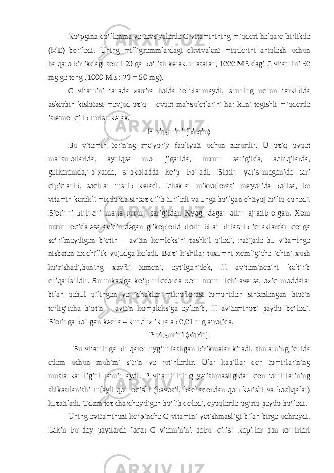 Ko‘pgina qo‘llanma va tavsiyalarda C vitaminining miqdori halqaro birlikda (ME) beriladi. Uning milligrammlardagi ekvivalent miqdorini aniqlash uchun halqaro birlikdagi sonni 20 ga bo‘lish kerak, masalan, 1000 ME dagi C vitamini 50 mg ga teng (1000 ME : 20 = 50 mg). C vitamini tanada zaxira holda to‘planmaydi, shuning uchun tarkibida askorbin kislotasi mavjud oziq – ovqat mahsulotlarini har kuni tegishli miqdorda iste&#39;mol qilib turish kerak. H vitamini (biotin) Bu vitamin terining me&#39;yoriy faoliyati uchun zarurdir. U oziq ovqat mahsulotlarida, ayniqsa mol jigarida, tuxum sarig‘ida, achtqilarda, gulkaramda,no‘xatda, shokoladda ko‘p bo‘ladi. Biotin yetishmaganida teri qipiqlanib, sochlar tushib ketadi. Ichaklar mikroflorasi me&#39;yorida bo‘lsa, bu vitamin kerakli miqdorda sintez qilib turiladi va unga bo‘lgan ehtiyoj to‘liq qonadi. Biotinni birinchi marta tuxum sarig‘idan Kyogl degan olim ajratib olgan. Xom tuxum oqida esa avidin degan glikoprotid biotin bilan birlashib ichaklardan qonga so‘rilmaydigan biotin – avitin komleksini tashkil qiladi, natijada bu vitaminga nisbatan taqchillik vujudga keladi. Ba&#39;zi kishilar tuxumni xomligicha ichini xush ko‘rishadi,buning xavfli tomoni, aytilganidek, H avitaminozini keltirib chiqarishidir. Surunkasiga ko‘p miqdorda xom tuxum ichilaversa, oziq moddalar bilan qabul qilingan va ichaklar mikroflorasi tomonidan sintezlangan biotin to‘lig‘icha biotin – avitin kompleksiga aylanib, H avitaminozi paydo bo‘ladi. Biotinga bo‘lgan kecha – kunduzlik talab 0,01 mg atrofida. P vitamini (sitrin) Bu vitaminga bir qator uyg‘unlashgan birikmalar kiradi, shularning ichida odam uchun muhimi sitrin va rutinlardir. Ular kapillar qon tomirlarining mustahkamligini ta&#39;minlaydi. P vitaminining yetishmasligidan qon tomirlarining shikastlanishi tufayli qon oqishi (bavosil, bachadondan qon ketishi va boshqalar) kuzatiladi. Odam tez charchaydigan bo‘lib qoladi, oyoqlarda og‘riq paydo bo‘ladi. Uning avitaminozi ko‘pincha C vitamini yetishmasligi bilan birga uchraydi. Lekin bunday paytlarda faqat C vitaminini qabul qilish kapillar qon tomirlari 