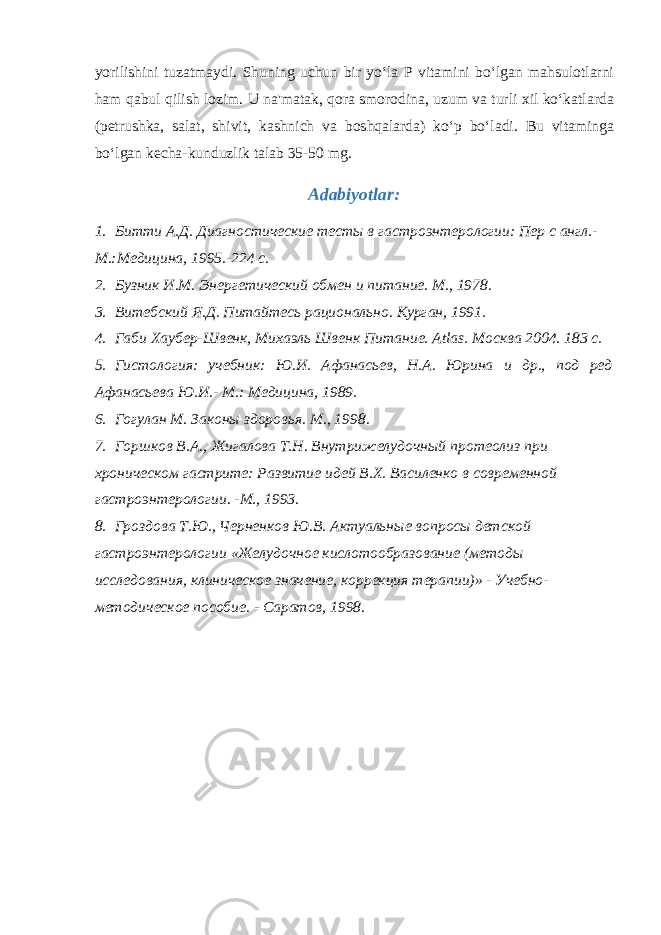 yorilishini tuzatmaydi. Shuning uchun bir yo‘la P vitamini bo‘lgan mahsulotlarni ham qabul qilish lozim. U na&#39;matak, qora smorodina, uzum va turli xil ko‘katlarda (petrushka, salat, shivit, kashnich va boshqalarda) ko‘p bo‘ladi. Bu vitaminga bo‘lgan kecha-kunduzlik talab 35-50 mg. Adabiyotlar: 1. Битти А.Д. Диагностические тесты в гастроэнтерологии: Пер с англ.- М.:Медицина, 1995.-224 с. 2. Бузник И.М. Энергетический обмен и питание. М., 1978. 3. Витебский Я.Д. Питайтесь рационально. Курган, 1991. 4. Габи Хаубер-Швенк, Михаэль Швенк Питани e . Atlas . Москва 2004. 183 с. 5. Гистология: учебник: Ю.И. Афанасьев, Н.А. Юрина и др., под ред Афанасьева Ю.И.- М.: Медицина, 1989. 6. Гогулан М. Законы здоровья. М., 1998. 7. Горшков В.А., Жигалова Т.Н. Внутрижелудочный протеолиз при хроническом гастрите: Развитие идей В.Х. Василенко в современной гастроэнтерологии. -М., 1993. 8. Гроздова Т.Ю., Черненков Ю.В. Актуальные вопросы детской гастроэнтерологии «Желудочное кислотообразование (методы исследования, клиническое значение, коррекция терапии)» - Учебно- методическое пособие. - Саратов, 1998. 