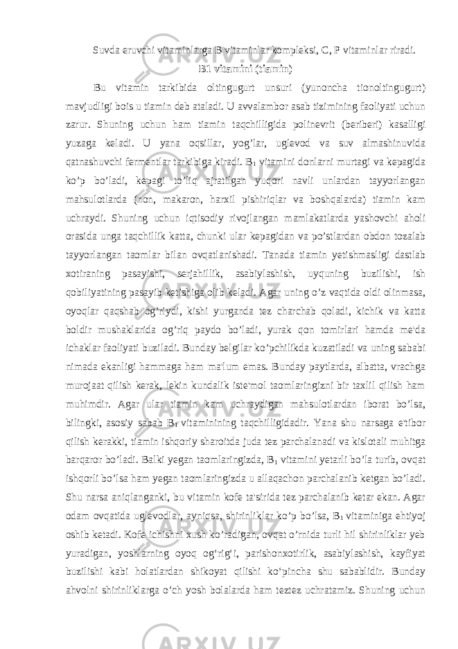 Suvda eruvchi vitaminlarga B vitaminlar kompleksi, C, P vitaminlar riradi. B1 vitamini (tiamin) Bu vitamin tarkibida oltingugurt unsuri (yunoncha tionoltingugurt) mavjudligi bois u tiamin deb ataladi. U avvalambor asab tizimining faoliyati uchun zarur. Shuning uchun ham tiamin taqchilligida polinevrit (beriberi) kasalligi yuzaga keladi. U yana oqsillar, yog’lar, uglevod va suv almashinuvida qatnashuvchi fermentlar tarkibiga kiradi. B 1 vitamini donlarni murtagi va kepagida ko’p bo’ladi, kepagi to’liq ajratilgan yuqori navli unlardan tayyorlangan mahsulotlarda (non, makaron, harxil pishiriqlar va boshqalarda) tiamin kam uchraydi. Shuning uchun iqtisodiy rivojlangan mamlakatlarda yashovchi aholi orasida unga taqchillik katta, chunki ular kepagidan va po’stlardan obdon tozalab tayyorlangan taomlar bilan ovqatlanishadi. Tanada tiamin yetishmasligi dastlab xotiraning pasayishi, serjahillik, asabiylashish, uyquning buzilishi, ish qobiliyatining pasayib ketishiga olib keladi. Agar uning o’z vaqtida oldi olinmasa, oyoqlar qaqshab og’riydi, kishi yurganda tez charchab qoladi, kichik va katta boldir mushaklarida og’riq paydo bo’ladi, yurak qon tomirlari hamda me&#39;da ichaklar faoliyati buziladi. Bunday belgilar ko’pchilikda kuzatiladi va uning sababi nimada ekanligi hammaga ham ma&#39;lum emas. Bunday paytlarda, albatta, vrachga murojaat qilish kerak, lekin kundalik iste&#39;mol taomlaringizni bir taxlil qilish ham muhimdir. Agar ular tiamin kam uchraydigan mahsulotlardan iborat bo’lsa, bilingki, asosiy sabab B 1 vitaminining taqchilligidadir. Yana shu narsaga e&#39;tibor qilish kerakki, tiamin ishqoriy sharoitda juda tez parchalanadi va kislotali muhitga barqaror bo’ladi. Balki yegan taomlaringizda, B 1 vitamini yetarli bo’la turib, ovqat ishqorli bo’lsa ham yegan taomlaringizda u allaqachon parchalanib ketgan bo’ladi. Shu narsa aniqlanganki, bu vitamin kofe ta&#39;sirida tez parchalanib ketar ekan. Agar odam ovqatida uglevodlar, ayniqsa, shirinliklar ko’p bo’lsa, B 1 vitaminiga ehtiyoj oshib ketadi. Kofe ichishni xush ko’radigan, ovqat o’rnida turli hil shirinliklar yeb yuradigan, yoshlarning oyoq og‘rig‘i, parishonxotirlik, asabiylashish, kayfiyat buzilishi kabi holatlardan shikoyat qilishi ko‘pincha shu sabablidir. Bunday ahvolni shirinliklarga o’ch yosh bolalarda ham teztez uchratamiz. Shuning uchun 