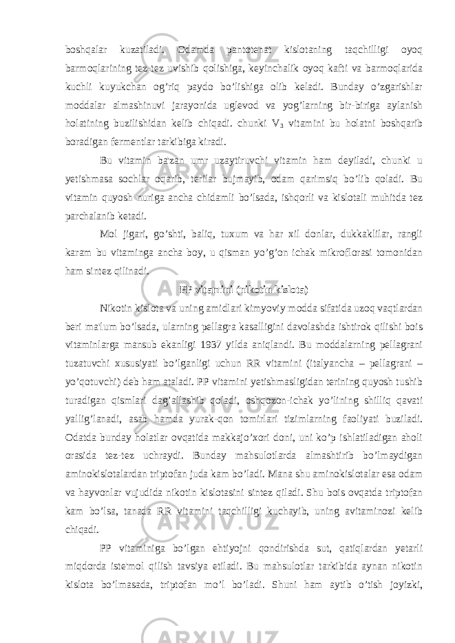 boshqalar kuzatiladi. Odamda pantotenat kislotaning taqchilligi oyoq barmoqlarining tez-tez uvishib qolishiga, keyinchalik oyoq kafti va barmoqlarida kuchli kuyukchan og’riq paydo bo’lishiga olib keladi. Bunday o’zgarishlar moddalar almashinuvi jarayonida uglevod va yog’larning bir-biriga aylanish holatining buzilishidan kelib chiqadi. chunki V 3 vitamini bu holatni boshqarib boradigan fermentlar tarkibiga kiradi. Bu vitamin ba&#39;zan umr uzaytiruvchi vitamin ham deyiladi, chunki u yetishmasa sochlar oqarib, terilar bujmayib, odam qarimsiq bo’lib qoladi. Bu vitamin quyosh nuriga ancha chidamli bo’lsada, ishqorli va kislotali muhitda tez parchalanib ketadi. Mol jigari, go’shti, baliq, tuxum va har xil donlar, dukkaklilar, rangli karam bu vitaminga ancha boy, u qisman yo’g’on ichak mikroflorasi tomonidan ham sintez qilinadi. PP vitamini (nikotin kislota) Nikotin kislota va uning amidlari kimyoviy modda sifatida uzoq vaqtlardan beri ma&#39;lum bo’lsada, ularning pellagra kasalligini davolashda ishtirok qilishi bois vitaminlarga mansub ekanligi 1937 yilda aniqlandi. Bu moddalarning pellagrani tuzatuvchi xususiyati bo’lganligi uchun RR vitamini (italyancha – pellagrani – yo’qotuvchi) deb ham ataladi. PP vitamini yetishmasligidan terining quyosh tushib turadigan qismlari dag’allashib qoladi, oshqozon-ichak yo’lining shilliq qavati yallig’lanadi, asab hamda yurak-qon tomirlari tizimlarning faoliyati buziladi. Odatda bunday holatlar ovqatida makkajo’xori doni, uni ko’p ishlatiladigan aholi orasida tez-tez uchraydi. Bunday mahsulotlarda almashtirib bo’lmaydigan aminokislotalardan triptofan juda kam bo’ladi. Mana shu aminokislotalar esa odam va hayvonlar vujudida nikotin kislotasini sintez qiladi. Shu bois ovqatda triptofan kam bo’lsa, tanada RR vitamini taqchilligi kuchayib, uning avitaminozi kelib chiqadi. PP vitaminiga bo’lgan ehtiyojni qondirishda sut, qatiqlardan yetarli miqdorda iste&#39;mol qilish tavsiya etiladi. Bu mahsulotlar tarkibida aynan nikotin kislota bo’lmasada, triptofan mo’l bo’ladi. Shuni ham aytib o’tish joyizki, 