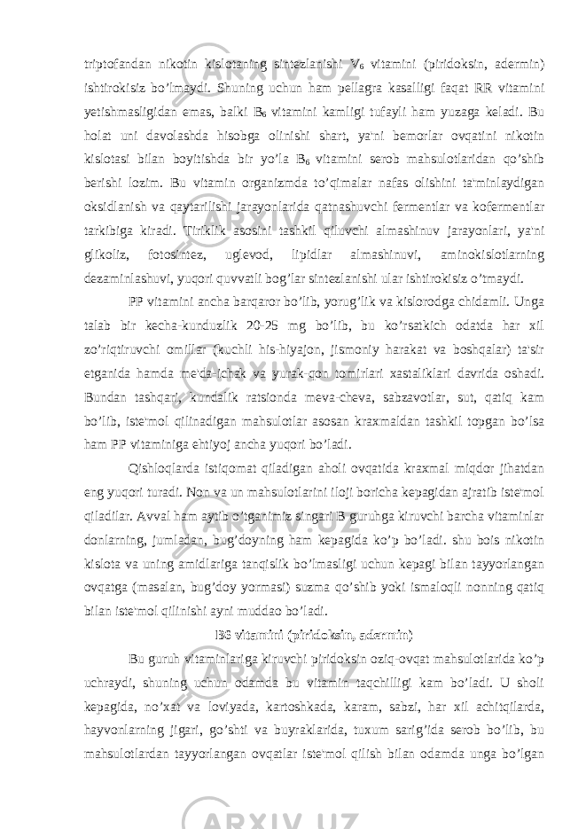 triptofandan nikotin kislotaning sintezlanishi V 6 vitamini (piridoksin, adermin) ishtirokisiz bo’lmaydi. Shuning uchun ham pellagra kasalligi faqat RR vitamini yetishmasligidan emas, balki B 6 vitamini kamligi tufayli ham yuzaga keladi. Bu holat uni davolashda hisobga olinishi shart, ya&#39;ni bemorlar ovqatini nikotin kislotasi bilan boyitishda bir yo’la B 6 vitamini serob mahsulotlaridan qo’shib berishi lozim. Bu vitamin organizmda to’qimalar nafas olishini ta&#39;minlaydigan oksidlanish va qaytarilishi jarayonlarida qatnashuvchi fermentlar va kofermentlar tarkibiga kiradi. Tiriklik asosini tashkil qiluvchi almashinuv jarayonlari, ya&#39;ni glikoliz, fotosintez, uglevod, lipidlar almashinuvi, aminokislotlarning dezaminlashuvi, yuqori quvvatli bog’lar sintezlanishi ular ishtirokisiz o’tmaydi. PP vitamini ancha barqaror bo’lib, yorug’lik va kislorodga chidamli. Unga talab bir kecha-kunduzlik 20-25 mg bo’lib, bu ko’rsatkich odatda har xil zo’riqtiruvchi omillar (kuchli his-hiyajon, jismoniy harakat va boshqalar) ta&#39;sir etganida hamda me&#39;da-ichak va yurak-qon tomirlari xastaliklari davrida oshadi. Bundan tashqari, kundalik ratsionda meva-cheva, sabzavotlar, sut, qatiq kam bo’lib, iste&#39;mol qilinadigan mahsulotlar asosan kraxmaldan tashkil topgan bo’lsa ham PP vitaminiga ehtiyoj ancha yuqori bo’ladi. Qishloqlarda istiqomat qiladigan aholi ovqatida kraxmal miqdor jihatdan eng yuqori turadi. Non va un mahsulotlarini iloji boricha kepagidan ajratib iste&#39;mol qiladilar. Avval ham aytib o’tganimiz singari B guruhga kiruvchi barcha vitaminlar donlarning, jumladan, bug’doyning ham kepagida ko’p bo’ladi. shu bois nikotin kislota va uning amidlariga tanqislik bo’lmasligi uchun kepagi bilan tayyorlangan ovqatga (masalan, bug’doy yormasi) suzma qo’shib yoki ismaloqli nonning qatiq bilan iste&#39;mol qilinishi ayni muddao bo’ladi. B6 vitamini (piridoksin, adermin) Bu guruh vitaminlariga kiruvchi piridoksin oziq-ovqat mahsulotlarida ko’p uchraydi, shuning uchun odamda bu vitamin taqchilligi kam bo’ladi. U sholi kepagida, no’xat va loviyada, kartoshkada, karam, sabzi, har xil achitqilarda, hayvonlarning jigari, go’shti va buyraklarida, tuxum sarig’ida serob bo’lib, bu mahsulotlardan tayyorlangan ovqatlar iste&#39;mol qilish bilan odamda unga bo’lgan 