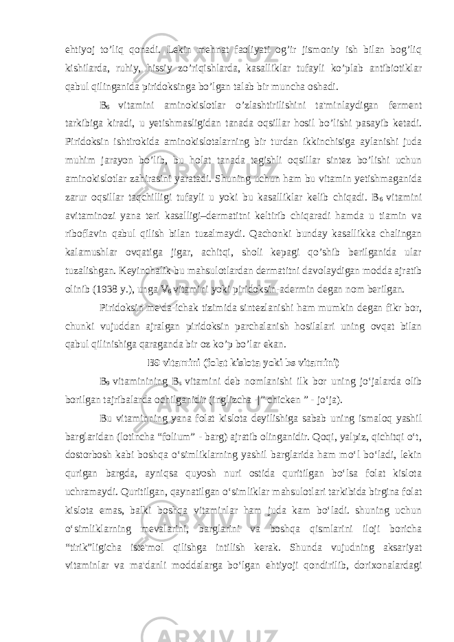 ehtiyoj to’liq qonadi. Lekin mehnat faoliyati og’ir jismoniy ish bilan bog’liq kishilarda, ruhiy, hissiy zo’riqishlarda, kasalliklar tufayli ko’plab antibiotiklar qabul qilinganida piridoksinga bo’lgan talab bir muncha oshadi. B 6 vitamini aminokislotlar o’zlashtirilishini ta&#39;minlaydigan ferment tarkibiga kiradi, u yetishmasligidan tanada oqsillar hosil bo’lishi pasayib ketadi. Piridoksin ishtirokida aminokislotalarning bir turdan ikkinchisiga aylanishi juda muhim jarayon bo’lib, bu holat tanada tegishli oqsillar sintez bo’lishi uchun aminokislotlar zahirasini yaratadi. Shuning uchun ham bu vitamin yetishmaganida zarur oqsillar taqchilligi tufayli u yoki bu kasalliklar kelib chiqadi. B 6 vitamini avitaminozi yana teri kasalligi–dermatitni keltirib chiqaradi hamda u tiamin va riboflavin qabul qilish bilan tuzalmaydi. Qachonki bunday kasallikka chalingan kalamushlar ovqatiga jigar, achitqi, sholi kepagi qo’shib berilganida ular tuzalishgan. Keyinchalik bu mahsulotlardan dermatitni davolaydigan modda ajratib olinib (1938 y.), unga V 6 vitamini yoki piridoksin-adermin degan nom berilgan. Piridoksin me&#39;da-ichak tizimida sintezlanishi ham mumkin degan fikr bor, chunki vujuddan ajralgan piridoksin parchalanish hosilalari uning ovqat bilan qabul qilinishiga qaraganda bir oz ko’p bo’lar ekan. B9 vitamini (folat kislota yoki bs vitamini) B 9 vitaminining B s vitamini deb nomlanishi ilk bor uning jo‘jalarda olib borilgan tajribalarda ochilganidir ( inglizcha -|” chicken ” - jo‘ja ). Bu vitaminning yana folat kislota deyilishiga sabab uning ismaloq yashil barglaridan (lotincha “folium” - barg) ajratib olinganidir. Qoqi, yalpiz, qichitqi o‘t, dostorbosh kabi boshqa o‘simliklarning yashil barglarida ham mo‘l bo‘ladi, lekin qurigan bargda, ayniqsa quyosh nuri ostida quritilgan bo‘lsa folat kislota uchramaydi. Quritilgan, qaynatilgan o‘simliklar mahsulotlari tarkibida birgina folat kislota emas, balki boshqa vitaminlar ham juda kam bo‘ladi. shuning uchun o‘simliklarning mevalarini, barglarini va boshqa qismlarini iloji boricha “tirik”ligicha iste&#39;mol qilishga intilish kerak. Shunda vujudning aksariyat vitaminlar va ma&#39;danli moddalarga bo‘lgan ehtiyoji qondirilib, dorixonalardagi 