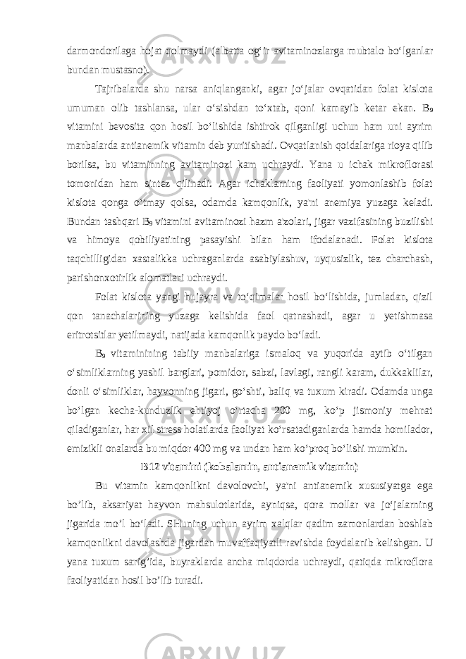 darmondorilaga hojat qolmaydi (albatta og‘ir avitaminozlarga mubtalo bo‘lganlar bundan mustasno). Tajribalarda shu narsa aniqlanganki, agar jo‘jalar ovqatidan folat kislota umuman olib tashlansa, ular o‘sishdan to‘xtab, qoni kamayib ketar ekan. B 9 vitamini bevosita qon hosil bo‘lishida ishtirok qilganligi uchun ham uni ayrim manbalarda antianemik vitamin deb yuritishadi. Ovqatlanish qoidalariga rioya qilib borilsa, bu vitaminning avitaminozi kam uchraydi. Yana u ichak mikroflorasi tomonidan ham sintez qilinadi. Agar ichaklarning faoliyati yomonlashib folat kislota qonga o‘tmay qolsa, odamda kamqonlik, ya&#39;ni anemiya yuzaga keladi. Bundan tashqari B 9 vitamini avitaminozi hazm a&#39;zolari, jigar vazifasining buzilishi va himoya qobiliyatining pasayishi bilan ham ifodalanadi. Folat kislota taqchilligidan xastalikka uchraganlarda asabiylashuv, uyqusizlik, tez charchash, parishonxotirlik alomatlari uchraydi. Folat kislota yangi hujayra va to‘qimalar hosil bo‘lishida, jumladan, qizil qon tanachalarining yuzaga kelishida faol qatnashadi, agar u yetishmasa eritrotsitlar yetilmaydi, natijada kamqonlik paydo bo‘ladi. B 9 vitaminining tabiiy manbalariga ismaloq va yuqorida aytib o‘tilgan o‘simliklarning yashil barglari, pomidor, sabzi, lavlagi, rangli karam, dukkaklilar, donli o‘simliklar, hayvonning jigari, go‘shti, baliq va tuxum kiradi. Odamda unga bo‘lgan kecha-kunduzlik ehtiyoj o‘rtacha 200 mg, ko‘p jismoniy mehnat qiladiganlar, har xil stress holatlarda faoliyat ko‘rsatadiganlarda hamda homilador, emizikli onalarda bu miqdor 400 mg va undan ham ko‘proq bo‘lishi mumkin. B12 vitamini (kobalamin, antianemik vitamin) Bu vitamin kamqonlikni davolovchi, ya&#39;ni antianemik xususiyatga ega bo’lib, aksariyat hayvon mahsulotlarida, ayniqsa, qora mollar va jo‘jalarning jigarida mo’l bo‘ladi. SHuning uchun ayrim xalqlar qadim zamonlardan boshlab kamqonlikni davolashda jigardan muvaffaqiyatli ravishda foydalanib kelishgan. U yana tuxum sarig’ida, buyraklarda ancha miqdorda uchraydi, qatiqda mikroflora faoliyatidan hosil bo’lib turadi. 