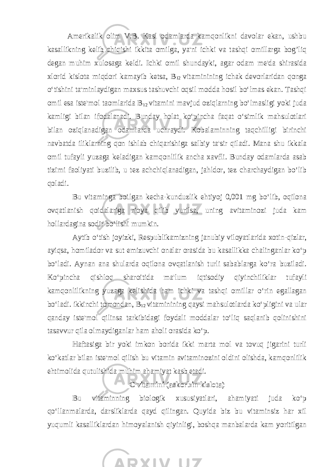 Amerikalik olim V.B. Kasl odamlarda kamqonlikni davolar ekan, ushbu kasallikning kelib chiqishi ikkita omilga, ya&#39;ni ichki va tashqi omillarga bog’liq degan muhim xulosaga keldi. Ichki omil shundayki, agar odam me&#39;da shirasida xlorid kislota miqdori kamayib ketsa, B 12 vitaminining ichak devorlaridan qonga o‘tishini ta&#39;minlaydigan maxsus tashuvchi oqsil modda hosil bo‘lmas ekan. Tashqi omil esa iste&#39;mol taomlarida B 12 vitamini mavjud oziqlarning bo‘lmasligi yoki juda kamligi bilan ifodalanadi. Bunday holat ko‘pincha faqat o‘simlik mahsulotlari bilan oziqlanadigan odamlarda uchraydi. Kobalaminning taqchilligi birinchi navbatda iliklarning qon ishlab chiqarishiga salbiy ta&#39;sir qiladi. Mana shu ikkala omil tufayli yuzaga keladigan kamqonlilik ancha xavfli. Bunday odamlarda asab tizimi faoliyati buzilib, u tez achchiqlanadigan, jahldor, tez charchaydigan bo‘lib qoladi. Bu vitaminga bo‘lgan kecha-kunduzlik ehtiyoj 0,001 mg bo‘lib, oqilona ovqatlanish qoidalariga rioya qilib yurilsa, uning avitaminozi juda kam hollardagina sodir bo‘lishi mumkin. Aytib o‘tish joyizki, Respublikamizning janubiy viloyatlarida xotin-qizlar, ayiqsa, homilador va sut emizuvchi onalar orasida bu kasallikka chalinganlar ko‘p bo‘ladi. Aynan ana shularda oqilona ovqatlanish turli sabablarga ko‘ra buziladi. Ko‘pincha qishloq sharoitida ma&#39;lum iqtisodiy qiyinchiliklar tufayli kamqonlilikning yuzaga kelishida ham ichki va tashqi omillar o‘rin egallagan bo‘ladi. ikkinchi tomondan, B 12 vitaminining qaysi mahsulotlarda ko‘pligini va ular qanday iste&#39;mol qilinsa tarkibidagi foydali moddalar to‘liq saqlanib qolinishini tasavvur qila olmaydiganlar ham aholi orasida ko‘p. Haftasiga bir yoki imkon borida ikki marta mol va tovuq jigarini turli ko‘katlar bilan iste&#39;mol qilish bu vitamin avitaminozini oldini olishda, kamqonlilik ehtimolida qutulishida muhim ahamiyat kasb etadi. C vitamini (askorbin kislota) Bu vitaminning biologik xususiyatlari, ahamiyati juda ko‘p qo‘llanmalarda, darsliklarda qayd qilingan. Quyida biz bu vitaminsiz har xil yuqumli kasalliklardan himoyalanish qiyinligi, boshqa manbalarda kam yoritilgan 